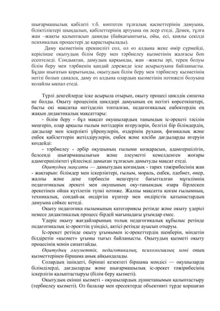 шығармашылық қабілеті т.б. көптеген тұлғалық қасиеттерінің дамуына,
біліктіліктері шыңдалып, қабілеттерінің артуына оң әсер етеді. Демек, тұлға
жан –жақты қалыптасып дамиды (байқағыштығы, ойы, есі, қиялы секілді
психикалық процестері де қарастырылады).
Даму қызметінің ерекшелігі сол, ол өз алдына жеке өмір сүрмейді,
керісінше оқытудың білім беру мен тәрбиелеу қызметінің жалғасы боп
есептеледі. Сондықтан, дамудың қарқынды, жан –жақты әрі, терең болуы
білім беру мен тәрбиенің қандай дәрежеде іске асырылуына байланысты.
Бұдан шығатын қорытынды, оқытудың білім беру мен тәрбиелеу қызметінің
негізі болып саналса, даму өз алдына олардың қызметінің нәтижелі болуына
қолайлы ықпал етеді.
Түрлі деңгейлерде іске асырыла отырып, оқыту процесі циклдік сипатка
ие болды. Оқыту процесінің циклдері дамуының ең негізгі көрсеткіштері,
басты екі мақсатқа негізделіп топталған, педагогикалық еңбектердің ең
жақын дидактикалық мақсаттары:
- білім беру - бұл мақсат окушылардың танымдык іс-әрекеті тәсілін
меңгеріп, олар арқылы ғылым негіздерін игерулерін, белгілі бір білімдердің,
дағдылар мен іскерлікті үйренулерін, өздерінің рухани, физикалық және
еңбек қабілеттерін жетілдірулерін, еңбек және кәсіби дағдыларды игеруін
көздейді:
- тәрбиелеу - әрбір оқушының ғылыми көзқарасын, адамгершілігін,
белсенді шығармашылығын және әлеуметті кемелденген жоғары
адамгершіліктегі үйлесімді дамыған тұлғасын дамытуды мақсат етеді.
Оқытудың мақсаты — дамытудың қоғамдық - тарих тәжірибесінің жан
- жақтарын: білімдер мен іскерліктері, ғылым, мораль, еңбек, әдебиет, өнер,
жалпы және дене тәрбиесін меңгеруге бағытталған мұғалімнің
педагогикалық әрекеті мен оқушының оқу-танымдық өзара бірлескен
әрекетінен ойша күтілетін түпкі нәтиже. Жалпы мақсатта қоғам ғылымның,
техникалық, сондай-ақ өндіргіш күштер мен өндірістік қатынастардың
дамуына сәйкес кетеді.
Оқыту педагогика ғылымының категориясы ретінде және окыту үдерісі
немесе дидактикалық процесс бірдей мағынадағы ұғымдар емес.
Үдеріс оқыту жағдайларының толық педагогикалық құбылыс ретінде
педагогикалық іс-әректтің үзіндісі, актісі ретіңде ауысып отыруы.
Іс-әрекет ретінде оқыту ұғымымен іс-әрекеттердің шеңберін, міндетін
білдіретін «қызмет» ұғымы тығыз байланысты. Оқытудың қызметі оқыту
процесінің мәнін сипатгайды.
Оқытудың әлеуметтік, педаготикалық, психологиялық мәні оның
қызметтерінен біршама анық айқындалады.
Солардың ішіндегі, бірінші кезектегі біршама мәндісі — оқушыларда
білімділерді, дағдыларды және шығармашылық іс-әрекет тәжірибесінің
іскерлігін қалыптастыруы (білім беру қызметі).
Оқытудың екінші қызметі - оқушылардың дүниетанымын қалыптастыру
(тербиелеу қызметі). Ол балалар мен ересектерде объективті түрде қоршаған
 