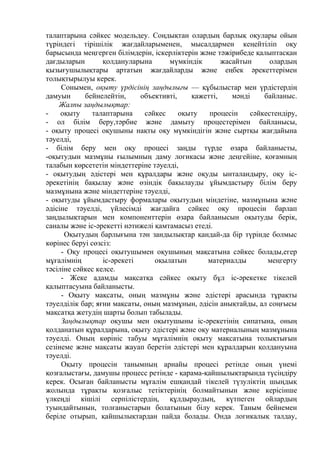 талаптарына сәйкес модельдеу. Соңдықтан олардың барлық оқулары ойын
түріндегі тірішілік жағдайларыменен, мысалдармен кеңейтіліп оқу
барысында меңгерген білімдерін, іскерліктерін және тәжірибеде қалыптасқан
дағдыларын қолдануларына мүмкіндік жасайтын олардың
қызығушылықтары артатын жағдайларды және еңбек әрекеттерімен
толықтырылуы керек.
Сонымен, оқыту үрдісінің заңдылығы — құбылыстар мен үрдістердің
дамуын бейнелейтін, объективті, қажетті, мәнді байланыс.
Жалпы заңдылықтар:
- оқыту талаптарына сәйкес оқыту процесін сәйкестендіру,
- ол білім беру,тәрбие және дамыту процестерімен байланысы,
- оқыту процесі оқушыны нақты оқу мүмкіндігін және сыртқы жағдайына
тәуелді,
- білім беру мен оқу процесі заңды түрде өзара байланысты,
-оқытудын мазмұны ғылымның даму логикасы және деңгейіне, қоғамның
талабын көрсететін міндеттеріне тәуелді,
- оқытудың әдістері мен құралдары және оқуды ынталандыру, оқу іс-
әрекетінің бақылау және өзіндік бақылауды ұйымдастыру білім беру
мазмұнына және міндеттеріне тәуелді,
- оқытуды ұйымдастыру формалары оқытудың міндетіне, мазмұнына және
әдісіне тәуелді, үйлесімді жағдайға сәйкес оқу процесін барлап
заңдылықтарын мен компоненттерін өзара байланысын оқытуды берік,
саналы және іс-әрекетті нәтижелі қамтамасыз етеді.
Оқытудың барлығына тән зандылықтар қандай-да бір түрінде болмыс
көрінес беруі сөзсіз:
- Оқу процесі оқытушымен оқушының мақсатына сәйкес болады,егер
мұғалімнің іс-әрекеті оқылатын материалды меңгерту
тәсіліне сәйкес келсе.
- Жеке адамды мақсатқа сәйкес оқыту бұл іс-әрекетке тікелей
қалыптасуына байланысты.
- Оқыту мақсаты, оның мазмұны және әдістері арасында тұрақты
тәуелділік бар; яғни мақсаты, оның мазмұнын, әдісін анықтайды, ал соңғысы
мақсатқа жетудің шарты болып табылады.
Заңдылықтар оқушы мен оқытушыны іс-әрекетінің сипатына, оның
қолданатын құралдарына, оқыту әдістері және оқу материалының мазмұнына
тәуелді. Оның көрініс табуы мұғалімнің оқыту мақсатына толықтығын
сезінеме және мақсаты жауап беретін әдістері мен құралдарын қолдануына
тәуелді.
Оқыту процесін танымның арнайы процесі ретінде оның үнемі
қозғалыстағы, дамушы процесс ретінде - қарама-қайшылықтарында түсіңдіру
керек. Осыған байланысты мұғалім ешқандай тікелей түзуліктің шыңдық
жолында тұрақты қозғалыс тетіктерінің болмайтынын және керісінше
үлкеңді кішілі серпілістердің, құлдыраудың, күтпеген ойлардың
туындайтынын, толғаныстарын болатынын білу керек. Таным бейнемен
беріле отырып, қайшылықтардан пайда болады. Онда логикалық талдау,
 