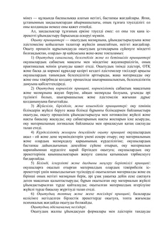 мінез — құлқында басшылыққа алатын негізгі, бастапқы жағдайлары. Яғни,
ұстанымның заңдылықтардан айырмашылығы, опың тұлғаға тәуелділігі: ол
оны қолданады немесе оны қажет етпейді.
Ал, зандылықтар тұлғаның еркіне тәуелді емес: ол оны тек қана іс-
әрекетті ұйымдастыру барысында ескеруі мүмкін.
Оқыту принциптері — оқытудың мазмұнына, ұйымдастырылуына және
әдістемесіне қойылатын талаптар жүйесін анықтайтын, неігзгі жағдайлар.
Оқыту процесін құрылымдауда оқытудың ұстамдарына сүйенуге міндетті
болғаңдықтан, оларды» әр қайсысына жеке-жеке тоқталамыз:
1) Оқытудың саналылық, белсенділік және өз бетіншілік принциптері
оқушылардың сабақтың мақсаты мен міндетіне жауапкершілігін, оның
практикалық мәінін ұғынуды қажет етеді. Оқытудың тиімді әдістері, ОТҚ
және басқа да көрнекі құралдар қазіргі кездегі әдістемелер тәсілдері арқылы
оқушылардың танымдық белсенділігін арттырады, жаңа материадды оқу
және оны тәжірбиеде қолдану процесінде шығармашылықтың, белсенділіктің
дамуына қабілеттендіреді.
2) Оқытудың көрнекілік принципі, көрнекіліктің сабақтың мақсатына
және мазмұнына жауап беруіне, айқын мазмұнды болуына, ұғымды әрі
түсінікті болып, шығармашылық және әдістемелік жағынан дұрыс
қолданынуына бағыттайды.
3) Жүйелілік, бірізділік, және кешенділік принциптері: оқу пәнінің
білімдерін жүйелі беруге жаңа білімді бұрынғы білімдермен байланыстыра
оқытуды, оқыту процесінің ұйымдастырылуы мен нәтижесіне жүйелі және
нақты бақылау жасауды; оқу сабақтарының нақты жоспарын іске асыруды,
оқу материалының логикалық байланысы мен орналасуын қатаң сақтауды
талап етеді.
4) Күрделіліктің жоғарғы деңгейінде оқыту принципі оқушылардың
ақыл - ой және дене мүмкіндіктерін үнемі ескере отыру; оқу материалының
және олардың мазмұндалу қарқынының күрделілігіне; оқушылардың
бастапқы дайындығының деңгейіне сүйене отырып, оқу материалын
қарапайымнан күрделіге қарай біртіндеп оқытуға; оқушылардың оқу
әрекеттерінің қиыншылықтарын жеңуге саналы қатынасын тәрбиелеуге
бағдарлайды.
5) Білімді, іскерлікті және дағдыны меңгеру беріктілігі принципі:
оқушыларға оқылып отырған материалдың олардың тәжірибелік іс-
әрекеттері үшін маңыздылығын түсіндіруді оқытылатын материалды және ең
бірінші оның негізгі мазмұнын берік, әрі ұзақ уақытқа дейін еске сақтауға
деген мақсатын қалыптастыруды; бұрын оқытылған оқу материалын жүйелі
ұйымдастырылған түрде қайталауды; оқытылған материалдың игерілуіне
жүйелі түрде бақылау жүргізуді талап етеді.
6) Оқытудың топтық және жеке тәсілдері принципі; балаларды
келісімге негізделген бірлестік әрекеттерде оқытуға, топта жағымды
психикалық жағдайда оқытуды болжайды.
Оқытудың әдіснамалық негіздері.
Оқытудың жалпы ұйымдасуын формалары мен әдістерін тандауды
 