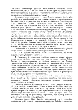 белгілейтін принциптері ережелері педагогикалық процесстің жалпы
әдіснамасынан дамиды. Сонымен қатар, оқытудың оқушылардың танымдық
әрекеттерінің ұйымдастырылуымен тікелей байланысты болғандықтан, оның
әдіснамалық негізін арнайы құрастыру қажет.
Бихевиризм және прагматизм — оқып білудің тәсілдерін (тетіктерін)
түсіндіруге мүмкіндік жасайтын, оқытудың кең таралған тұжырымдамалары.
Бұл бағыттарға экзистенцализм және неотомизмде қосылады. Олар оқытудың
ролін төмендетіп, сезімді тәрбиелеуге ақыл — ойды дамытуды
тәуелдендіреді, бұл позицияның мәні тек жеке дәйектерді тануға, олардың
заңдылықтарын ұғынуға болады деген зандылықтардан шығады.
Жаңа бағыттардьщ ішінде ерекше назар аударуға тұратыны: Д.Брунер (АҚШ)
жасаған «жаңалық ашу арқылы оқыту» тұжырымдамасы. Д.Брунердің
тұжырымдамасына сәйкес оқушылар дүниені, олардан барлық танымдық
күштерін талап ететін және саналы ойлауға қаблетін дамытуға тікелей әсер
ететін, өз бетінше жаңалық ашулары арқылы тануға білімді меңгеруге тиіс.
Шығармашылықта оқытуға тән ерекшелік, Д.Брунердің пікірі бойьшша,
белгілі бір тақырып бойънша мәліметтерді жинақтап, бағалау және осы
негізде тиісті қортындыны жасау ғана емес сонымен қатар, оқылып отырған
материалдың шеңберінен тыс заңдылықтарды да анықтау.
Педагогикалық іс-әрекетінің негізінде жатқан практикалық принципі
қазіргі тандағы дидактиканың төмендегі ерекшеліктері сипаттайды:
1. Оның әдіснамалық негізін таным философиясының объективті
заңдылықтары құрайды (гносеологии).
2. Материалистік диалектика негізінде жасалған, қазіргі тандағы
дидактикалық жүйедегі оқытудың мәні мен оқушыларға дайын білімді
беруді, не қиыншылықтарды өз бетінше жеңулеріне, не болмаса
оқушылардың өз беттерінше жеке жаңалық аша оқуларына сәйкес келмейді.
Оның айырмашылығы оқушылардың жеке пікірлері мен тәуелсіздігі,
белсеңділіктерінің, педагогикалық басқарудың саналы үйлесімділігінде.
Оқыту процесінің әдіснамалық негізін объективті дүниені танудың арнайы
түрін және ғылымның танымын бейнелейтін, оқушылардың іс-әрекеттерінде
оқуды салыстыру арқылы түсіндіруте болады.
Ғалым объективті жаңаны, ал оқушы — субъективті жаңаны таниды,
бірақ қандай да бір ғылыми жаңалықты ашпайды, тек ғана ғылым
жинақтаған ғылыми түсініктерді, ұғымдарды, зандарды, теорияларды,
ғылыми дәйектерді меңгереді.
Ғалымның танымын эксперимент, ғылыми ойлау, сараптау, теориялық
пікірлер құрайды, ал оқушының танымы мұғалім шеберлігінің көмегімен
біршама жылдам және жеңіл түрде өтеді. Оқу танымы тікелей және жанама
түрдегі оқытушының көмегін міндетті түрде пайдаланады, ал ғылым тұлға
аралық өзара әрекеттің көмегінсіз таниды. Ғалым мен оқушы танымның
арасындағы осы зор айырмашылыққа қарамастан, бұл үрдістер негізінен
ұқсас яғни, әдіснамалық негіздері бірдей.
Сонымен, жалпы білім беретін мектептердегі оқыту процесінің
әдіснамалық негізі төмендегі әдіснамалық ережслерді біріктіреді: танымның
 