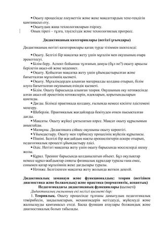 Оқыту процесінде әлеуметтік және жеке мақсаттардың тепе-теңдігін
қамтамасыз ету.
Оқытудың жаңа технологияларын әзірлеу.
Оның тірегі – тұлға, тәуелсіздік және технологиялық прогресс.
Дидактиканың категориялары (негізгі ұғымдары)
Дидактиканың негізгі категориялары қатаң түрде тізіммен шектеледі:
Оқыту. Белгілі бір мақсатқа жету үшін мұғалім мен оқушының өзара
әрекеттесуі.
Білім беру. Аспект бойынша тұлғаның дамуы (бұл не?) оқыту арқылы
берілетін ақыл-ой және мәдениет.
Оқыту. Қойылған мақсатқа жету үшін ұйымдастырылған және
бағытталған мұғалімнің қызметі.
Оқыту. Мұғалімдерден алынған материалды қолдана отырып, білім
алуға бағытталған оқушының өзіндік қызметі.
Білім. Оқыту барысында алынған теория. Оқушының оқу нәтижесінде
алған ақыл-ой әрекетінің нәтижелерін, идеяларын, қорытындыларын
қамтиды.
Дағды. Білімді практикада қолдану, ғылымда немесе кәсіпте әдістемені
меңгеру.
Шеберлік. Практикалық жағдайларда бекітуден өткен пысықталған
дағды.
Мақсаты. Оқыту жүйесі ұмтылатын нәрсе. Мақсат оқыту құрылымын
анықтайды.
Мазмұны. Дидактикаға сәйкес оқушыны оқыту керектігі.
Ұйымдастыру. Оқыту мен тәрбиелеу процесінің жүйелік құрылысы.
Пішіні. Белгілі бір жағдайдың нақты ерекшеліктерін ескере отырып,
педагогикалық процесті ұйымдастыру әдісі.
Әдіс. Негізгі мақсатқа жету үшін оқыту барысында мәселелерді шешу
жолы.
Құрал. Тренинг барысында қолданылатын объект. Бұл оқулықтар
немесе құрал-жабдықтар сияқты физикалық құралдар туралы ғана емес,
сонымен қатар мұғалімнің жеке дағдылары туралы.
Нәтиже. Белгіленген мақсатқа жету жолында жеткен деңгей.
Дидактикалық заманауи және функционалдық: теория (негізінен
диагностика жəне болжамдық) жəне практика (нормативтік, аспаптық)
Педагогикадағы дидактиканың функциялары (қызметі)
Дидактикалық ғылымның екі негізгі қызметі бар:
1. Теориялық. Оқыту процесінде тұлғаны дамытудың педагогикалық
тәжірибесін, заңдылықтарын, механизмдерін негіздеуді, жүйелеуді және
жалпылауды қамтамасыз етеді. Басқа функция атаулары болжамдық және
диагностикалық болып табылады.
 