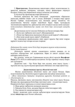 2. Практикалық. Дидактикалық мақсаттарға сәйкес педагогикалық іс-
әрекеттің жобасын, мазмұнын, әдістерін, оқыту формаларын әзірлеуді
білдіреді. Кейде оны Нормативтік немесе аспаптық деп атайды.
Іс жүзінде бұл функциялар өзара байланысты.
Раткенің замандасы Ян Амос Коменский дидактиканы «барлығын
оқытудың әмбебап өнері»- деп те атады. Кейінірек 2 ғасырда өмір сүрген
Иоганн Гербарт педагогикадағы осы бөлімнің орнын нығайтты. Ол
дидактикалық бағытқа теория мәртебесін берді. Бірақ түсіндірудің
эволюциясына қарамастан, құбылыстың мәні өзгеріссіз қалды (және қалады):
педагогикадағы дидактика-бұл оқыту мен білім беру мәселелерін шешудің
кілті.
Дидактиканың негізгі мәселесі бойынша үш басым көзқарас бар:
1. «Білім мен тәрбиенің мәні неде?» (Вендерованікі)
2. «Пәнді оқу барысында оқушының ойлауы қалай жүреді?» (Вильман)
3. «Нені және қалай оқыту керек?» (Гребенев)
Бұл пікірлердің әрқайсысының өмір сүруге құқығы бар және оларды
құрметті педагогтар топтары қолдап отырады.
Дидактика-бұл оқыту және білім беру теориясы туралы педагогиканың
бөлімі (категориясы).
Дидактика термині грекше «дидактикос» сөзінен шыққан, ол өз
кезегінде «Нұсқаулық» деп аударылады. Бірақ ол ежелгі дәуірде емес,
кейінірек пайда болған.
Бұл ұғымды алғаш рет Германиядан келген әйгілі мұғалім Вольфганг
Ратке (1571-1635) өз еңбектерінде қолданған. Ол бұл терминді «оқыту өнері»
деп түсіндірген.
Дидактика пәні – бұл білім беру мен алудың, яғни оқыту (тұлға –
мұғалім) мен оқу (тұлға-оқушы) арасындағы байланыс пен өзара әрекеттесу.
Дидактиканың зерттеу объектісі мен пәні
Жалпы дидактиканың объектісін оқыту деп атауға болады. Бірақ
педагогиканың бұл бөлімінің күрделі құрылымы жағдайды қиындатады.
«Жеке дидактика» біртұтас теорияның құрамдас бөліктері ретінде өз
объектілеріне ие.
Мысалы, физиканы оқыту әдістемесінің объектісі осы пәнді оқыту болады.
Жоғары оқу орындарында білім беру әдістемесі үшін – студенттерді оқыту.
Өнеркәсіптің бүкіл тарихында ол келесі мақсаттарды алды:
4. Жаңа ұрпақ тәрбиесінің мазмұнын анықтау.
5. Пайдалы білім, білік, дағдыны берудің тиімді жолдарын табу.
6. Осы процестің заңдылықтарын ашу.
Қазіргі дидактика үшін аталған құбылыстарды қалыптастырудан басқа
келесі міндеттер өзекті болып табылады:
 