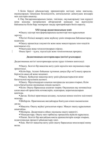 3. Білім беруді ұйымдастыру принциптерін негіздеу және нақтылау,
оқушылардың танымдық белсенділігін, ынталылығын дамытудың жолдары
мен әдістерін анықтау.
4. Оқу бағдарламаларының (және, тиісінше, оқулықтардың) тым күрделі
және қосалқы материалмен айтарлықтай шамадан тыс жүктелуіне
байланысты білім беру мазмұнын таңдау критерийлерін бөліп көрсету.
ХХІ ғасыр дидактикасының мәні:
Оқыту әдістері мен формаларының қызметтері мен құрылымын
зерттеу.
Негізгі білімді жаңарту және жүйелеу үшін пәнаралық байланыстарды
қадағалау.
Оқыту процесінде әлеуметтік және жеке мақсаттардың тепе-теңдігін
қамтамасыз ету.
Оқытудың жаңа технологияларын әзірлеу.
Оның тірегі – тұлға, тәуелсіздік және технологиялық прогресс.
Дидактиканың категориялары (негізгі ұғымдары)
Дидактиканың негізгі категориялары қатаң түрде тізіммен шектеледі:
Оқыту. Белгілі бір мақсатқа жету үшін мұғалім мен оқушының өзара
әрекеттесуі.
Білім беру. Аспект бойынша тұлғаның дамуы (бұл не?) оқыту арқылы
берілетін ақыл-ой және мәдениет.
Оқыту. Қойылған мақсатқа жету үшін ұйымдастырылған және
бағытталған мұғалімнің қызметі.
Оқыту. Мұғалімдерден алынған материалды қолдана отырып, білім
алуға бағытталған оқушының өзіндік қызметі.
Білім. Оқыту барысында алынған теория. Оқушының оқу нәтижесінде
алған ақыл-ой әрекетінің нәтижелерін, идеяларын, қорытындыларын
қамтиды.
Дағды. Білімді практикада қолдану, ғылымда немесе кәсіпте әдістемені
меңгеру.
Шеберлік. Практикалық жағдайларда бекітуден өткен пысықталған
дағды.
Мақсаты. Оқыту жүйесі ұмтылатын нәрсе. Мақсат оқыту құрылымын
анықтайды.
Мазмұны. Дидактикаға сәйкес оқушыны оқыту керектігі.
Ұйымдастыру. Оқыту мен тәрбиелеу процесінің жүйелік құрылысы.
Пішіні. Белгілі бір жағдайдың нақты ерекшеліктерін ескере отырып,
педагогикалық процесті ұйымдастыру әдісі.
Әдіс. Негізгі мақсатқа жету үшін оқыту барысында мәселелерді шешу
жолы.
 