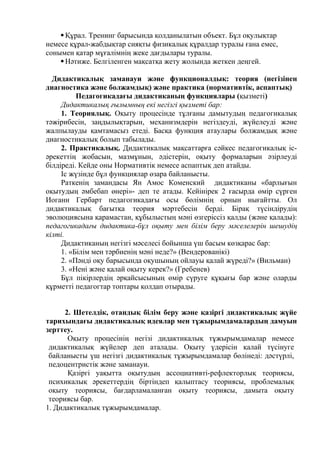 Құрал. Тренинг барысында қолданылатын объект. Бұл оқулықтар
немесе құрал-жабдықтар сияқты физикалық құралдар туралы ғана емес,
сонымен қатар мұғалімнің жеке дағдылары туралы.
Нәтиже. Белгіленген мақсатқа жету жолында жеткен деңгей.
Дидактикалық заманауи және функционалдық: теория (негізінен
диагностика жəне болжамдық) жəне практика (нормативтік, аспаптық)
Педагогикадағы дидактиканың функциялары (қызметі)
Дидактикалық ғылымның екі негізгі қызметі бар:
1. Теориялық. Оқыту процесінде тұлғаны дамытудың педагогикалық
тәжірибесін, заңдылықтарын, механизмдерін негіздеуді, жүйелеуді және
жалпылауды қамтамасыз етеді. Басқа функция атаулары болжамдық және
диагностикалық болып табылады.
2. Практикалық. Дидактикалық мақсаттарға сәйкес педагогикалық іс-
әрекеттің жобасын, мазмұнын, әдістерін, оқыту формаларын әзірлеуді
білдіреді. Кейде оны Нормативтік немесе аспаптық деп атайды.
Іс жүзінде бұл функциялар өзара байланысты.
Раткенің замандасы Ян Амос Коменский дидактиканы «барлығын
оқытудың әмбебап өнері»- деп те атады. Кейінірек 2 ғасырда өмір сүрген
Иоганн Гербарт педагогикадағы осы бөлімнің орнын нығайтты. Ол
дидактикалық бағытқа теория мәртебесін берді. Бірақ түсіндірудің
эволюциясына қарамастан, құбылыстың мәні өзгеріссіз қалды (және қалады):
педагогикадағы дидактика-бұл оқыту мен білім беру мәселелерін шешудің
кілті.
Дидактиканың негізгі мәселесі бойынша үш басым көзқарас бар:
1. «Білім мен тәрбиенің мәні неде?» (Вендерованікі)
2. «Пәнді оқу барысында оқушының ойлауы қалай жүреді?» (Вильман)
3. «Нені және қалай оқыту керек?» (Гребенев)
Бұл пікірлердің әрқайсысының өмір сүруге құқығы бар және оларды
құрметті педагогтар топтары қолдап отырады.
2. Шетелдік, отандық білім беру және қазіргі дидактикалық жүйе
тарихындағы дидактикалық идеялар мен тұжырымдамалардың дамуын
зерттеу.
Оқыту процесінің негізі дидактикалық тұжырымдамалар немесе
дидактикалық жүйелер деп аталады. Оқыту үдерісін қалай түсінуге
байланысты үш негізгі дидактикалық тұжырымдамалар бөлінеді: дәстүрлі,
педоцентристік және заманауи.
Қазіргі уақытта оқытудың ассоциативті-рефлекторлық теориясы,
психикалық әрекеттердің біртіндеп қалыптасу теориясы, проблемалық
оқыту теориясы, бағдарламаланған оқыту теориясы, дамыта оқыту
теориясы бар.
1. Дидактикалық тұжырымдамалар.
 