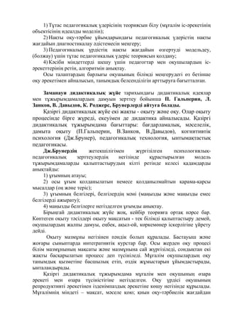 1) Тұтас педагогикалық үдерісінің теориясын білу (мұғалім іс-әрекетінің
объектісінің идеалды моделін);
2) Нақты оқу-тәрбие ұйымдарындағы педагогикалық үдерістің нақты
жағдайын диагностикалау әдістемесін меңгеру;
3) Педагогикалық үрдістің нақты жағдайын өзгертуді модельдеу,
(болжау) үшін тұтас педагогикалық үдеріс теориясын қолдану;
4) Кәсіби міндеттерді шешу үшін педагогтар мен оқушылардың іс-
әрекеттерінің ретін, алгоритмін анықтау.
Осы талаптардың барлығы оқушының білімді меңгерудегі өз бетінше
оқу әрекетімен айналысып, танымдық белсенділігін арттыруға бағытталған.
Заманауи дидактикалық жүйе тарихындағы дидактикалық идеялар
мен тұжырымдамалардың дамуын зерттеу бойынша П. Гальперин, Л.
Занков, В. Давыдов, К. Роджерс, Брунерлерді айтуға болады.
Қазіргі дидактикалық жүйе екі жақты - оқыту және оқу. Олар оқыту
процесінде бірге жүреді, екеуімен де дидактика айналысады. Қазіргі
дидактикалық тұжырымдама бағыттары: бағдарламалық, мәселелік,
дамыта оқыту (П.Гальперин, В.Занков, В.Давыдов), когнитивтік
психология (Дж.Брунер), педагогикалық технология, ынтымақтастық
педагогикасы.
Дж.Брунердің жетекшілігімен жүргізілген психологиялық-
педагогикалық зерттеулердің негізінде құрастырылған модель
тұжырымдамаларды қалыптастырудың кілті ретінде келесі қадамдарды
анықтайды:
1) ұғымның атауы;
2) осы ұғым қолданылатын немесе қолданылмайтын қарама-қарсы
мысалдар (оң және теріс);
3) ұғымның белгілері, белгілердің мәні (маңызды және маңызды емес
белгілерді ажырату);
4) маңызды белгілерге негізделген ұғымды анықтау.
Бірыңгай дидактикалық жүйе жоқ, кейбір теорияға ортақ нәрсе бар.
Көптеген оқыту тәсілдері оқыту мақсатын - тек білімді қалыптастыру демей,
оқушылардың жалпы дамуы, еңбек, ақыл-ой, көркемөнер іскерлігіне үйрету
дейді.
Оқыту мазмұны негізінен пәндік болып құралады. Бастауыш және
жоғары сыныптарда интегративтік курстар бар. Осы жерден оқу процесі
білім мазмұнының мақсаты және мазмұнына сай жүргізіледі, сондықтан екі
жақты басқарылатын процесс деп түсініледі. Мұғалім оқушылардың оқу
танымдық қызметіне басшылық етіп, өздік жұмыстарын ұйымдастырады,
ынталандырады.
Қазіргі дидактикалық тұжырымдама мұғалім мен оқушының өзара
әрекеті мен өзара түсіністігіне негізделген. Оқу үрдісі оқушының
репродуктивті әрекетінен ізденімпаздық әрекетіне көшу негізінде құрылады.
Мұғалімнің міндеті – мақсат, мәселе қою; қиын оқу-тәрбиелік жағдайдан
 