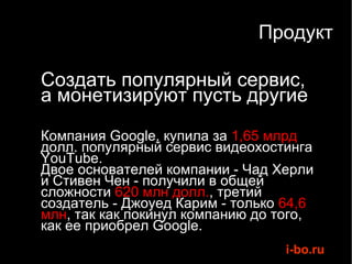 Продукт Создать популярный сервис,  а монетизируют пусть другие Компания Google, купила за  1,65 млрд  долл. популярный сервис видеохостинга YouTube.  Двое основателей компании - Чад Херли и Стивен Чен - получили в общей сложности  620 млн долл. , третий создатель - Джоуед Карим - только  64,6 млн , так как покинул компанию до того, как ее приобрел Google.  