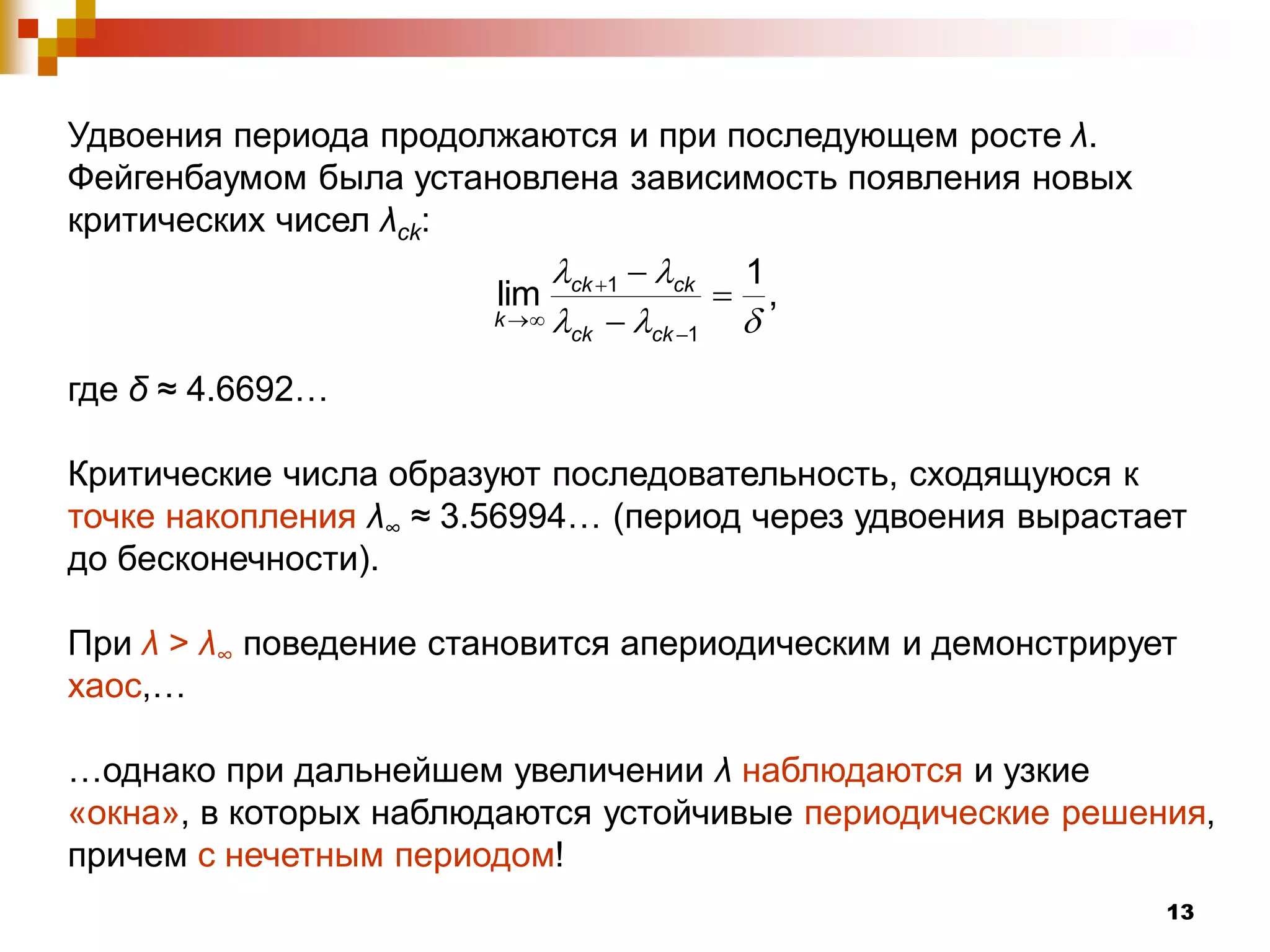 Удвоения периода продолжаются и при последующем росте λ.
Фейгенбаумом была установлена зависимость появления новых
критических чисел λсk:
                                 ck 1
                       lim ck 1          ,
                       k  
                             ck  ck 1  
где δ ≈ 4.6692…

Критические числа образуют последовательность, сходящуюся к
точке накопления λ∞ ≈ 3.56994… (период через удвоения вырастает
до бесконечности).

При λ > λ∞ поведение становится апериодическим и демонстрирует
хаос,…

…однако при дальнейшем увеличении λ наблюдаются и узкие
«окна», в которых наблюдаются устойчивые периодические решения,
причем с нечетным периодом!
                                                             13
 