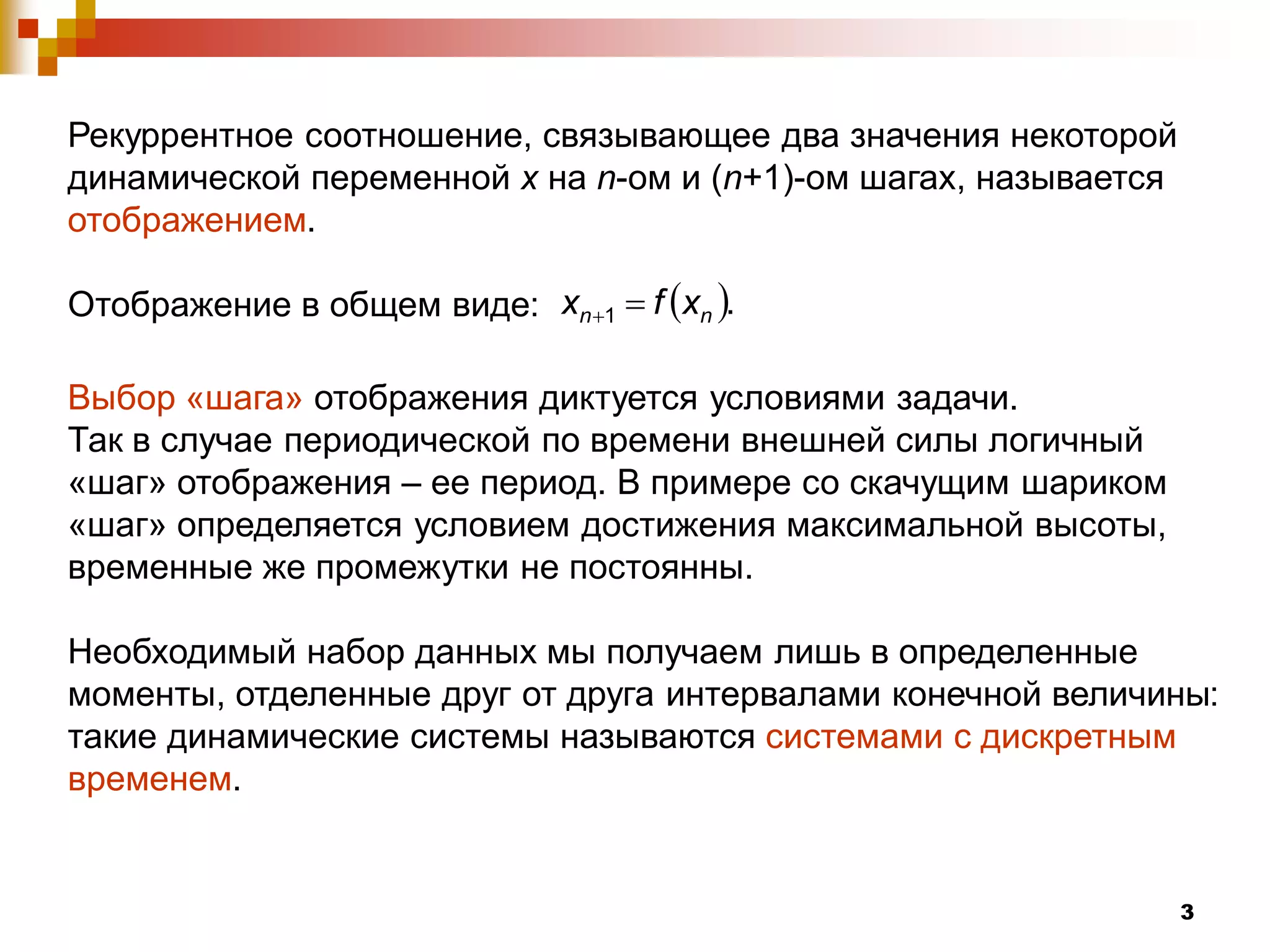 Рекуррентное соотношение, связывающее два значения некоторой
динамической переменной х на n-ом и (n+1)-ом шагах, называется
отображением.

Отображение в общем виде: xn 1  f xn .

Выбор «шага» отображения диктуется условиями задачи.
Так в случае периодической по времени внешней силы логичный
«шаг» отображения – ее период. В примере со скачущим шариком
«шаг» определяется условием достижения максимальной высоты,
временные же промежутки не постоянны.

Необходимый набор данных мы получаем лишь в определенные
моменты, отделенные друг от друга интервалами конечной величины:
такие динамические системы называются системами с дискретным
временем.


                                                                 3
 