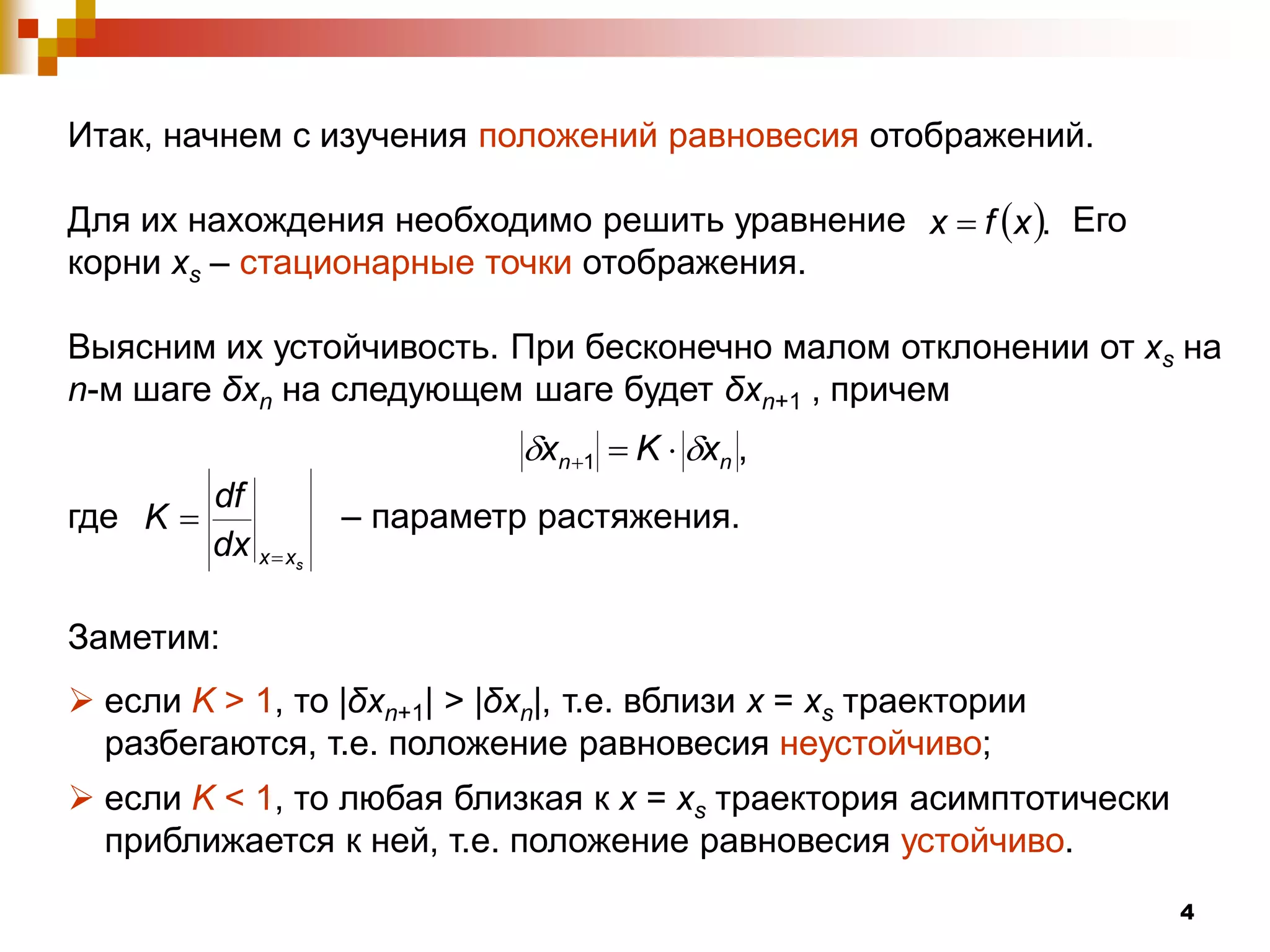 Итак, начнем с изучения положений равновесия отображений.

Для их нахождения необходимо решить уравнение x  f x . Его
корни xs – стационарные точки отображения.

Выясним их устойчивость. При бесконечно малом отклонении от xs на
n-м шаге δxn на следующем шаге будет δxn+1 , причем
                              xn 1  K  xn ,
          df
где K               – параметр растяжения.
          dx x  x
                 s




Заметим:
 если K > 1, то |δxn+1| > |δxn|, т.е. вблизи x = xs траектории
  разбегаются, т.е. положение равновесия неустойчиво;
 если K < 1, то любая близкая к x = xs траектория асимптотически
  приближается к ней, т.е. положение равновесия устойчиво.
                                                                    4
 