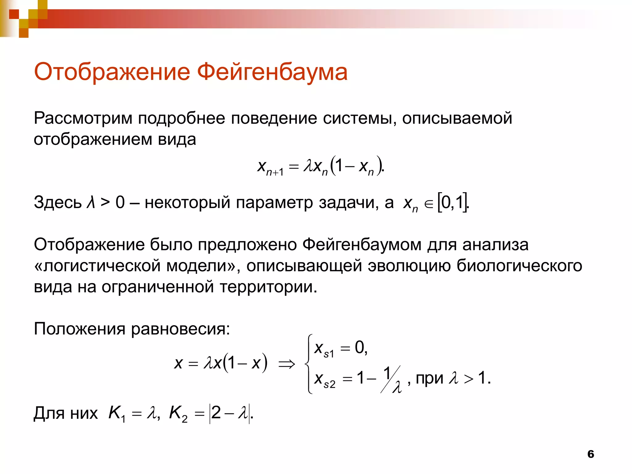 Отображение Фейгенбаума
Рассмотрим подробнее поведение системы, описываемой
отображением вида
                                xn 1  xn 1  xn .

Здесь λ > 0 – некоторый параметр задачи, а xn  0,1.

Отображение было предложено Фейгенбаумом для анализа
«логистической модели», описывающей эволюцию биологического
вида на ограниченной территории.

Положения равновесия:
                                       x s1  0,
                                      
                  x  x 1  x     
                                       x s 2  1  1 , при   1.
                                      
Для них K1  , K 2  2   .

                                                                      6
 
