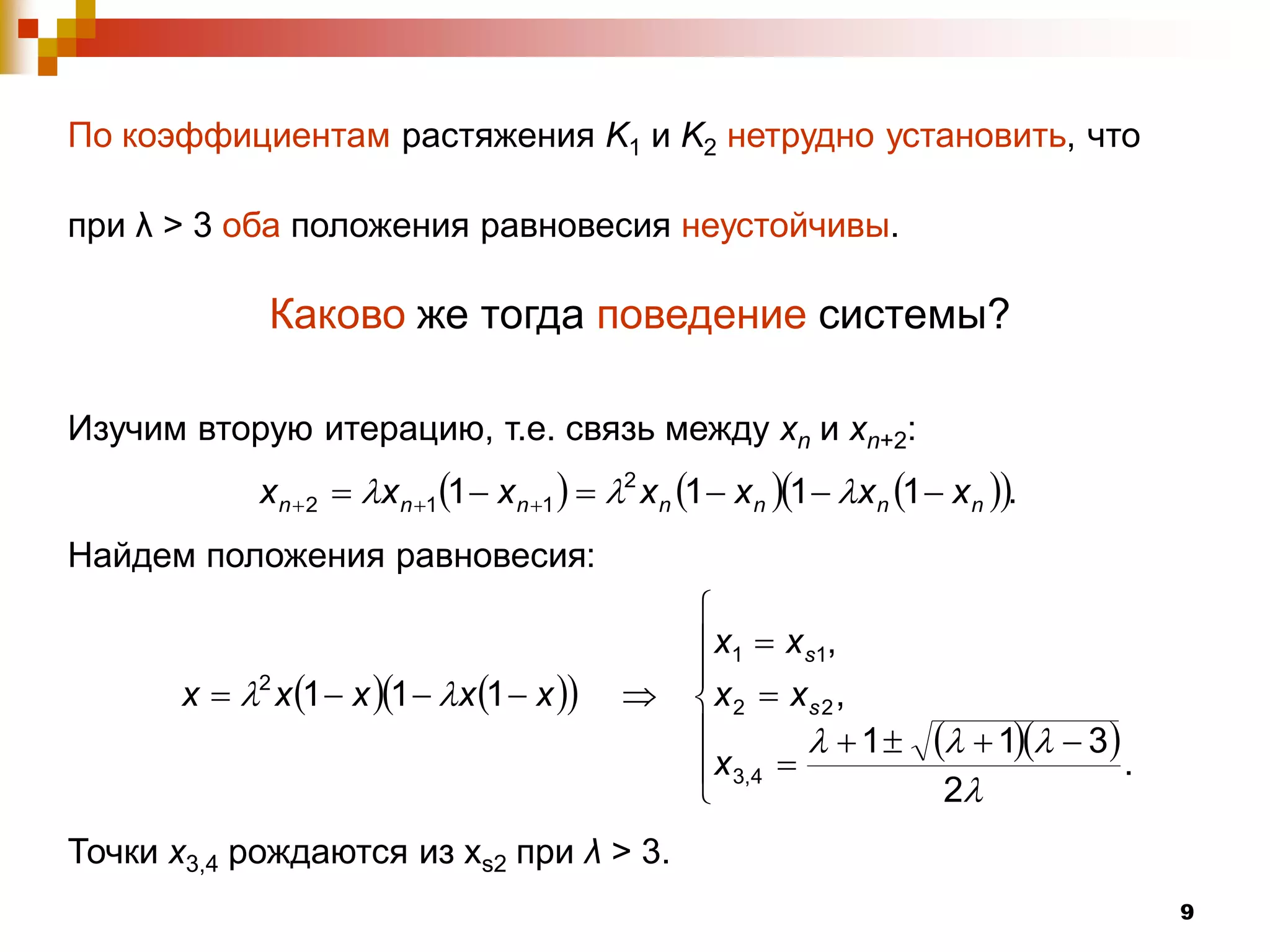 По коэффициентам растяжения K1 и K2 нетрудно установить, что

при λ > 3 оба положения равновесия неустойчивы.

              Каково же тогда поведение системы?

Изучим вторую итерацию, т.е. связь между xn и xn+2:
             x n  2  x n 1 1  x n 1   2 x n 1  x n 1  x n 1  x n .
Найдем положения равновесия:
                                                      
                                                       x1  x s1,
                                                      
       x  2 x 1  x 1  x 1  x             x 2  xs 2 ,
                                                      
                                                        x 3,4 
                                                                  1         1  3 .
                                                      
                                                                             2
Точки x3,4 рождаются из xs2 при λ > 3.
                                                                                                9
 