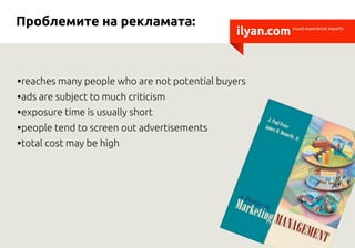 Проблемите на рекламата:
                                               ilyan.com   visual experience experts




•reaches many people who are not potential buyers
•ads are subject to much criticism
•exposure time is usually short
•people tend to screen out advertisements
•total cost may be high
 