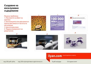 Създавне на
 ексклузивно
 съдържание

 Решени проблеми:
 1. Рекламите са обект на
 критика
 2. Експозицията към рекламата е
 кратка рекламата и честота на
 експозиция
 3. Цена на реклама
 4. Трудна измеримост на
 резултатите




                                                        ilyan.com         visual experience experts




над 200 уеб сайта   над 200 корпоративни идентичности     8 уеб награди          18 години опит
 