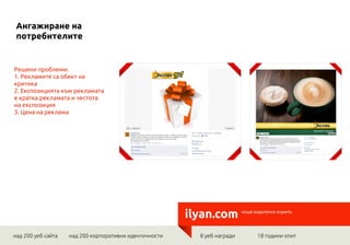 Ангажиране на
 потребителите


Решени проблеми:
1. Рекламите са обект на
критика
2. Експозицията към рекламата
е кратка рекламата и честота
на експозиция
3. Цена на реклама




                                                        ilyan.com         visual experience experts




над 200 уеб сайта   над 200 корпоративни идентичности     8 уеб награди          18 години опит
 