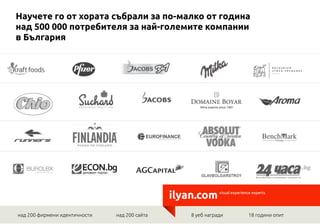 Научете го от хората събрали за по-малко от година
над 500 000 потребителя за най-големите компании
в България




                                               ilyan.com       visual experience experts




над 200 фирмени идентичности   над 200 сайта   	
   8 уеб награди     	
      18 години опит
 