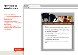 Проучване на
потребителите


Решени проблеми:
1. Скъпо създаване на база
данни от точните
потребители
2. Скъпо/невъзможно
осигуряване на последваща
интеракция
3. Скъпо провеждане на
количествено и качествено
изследване




                ilyan.com
 