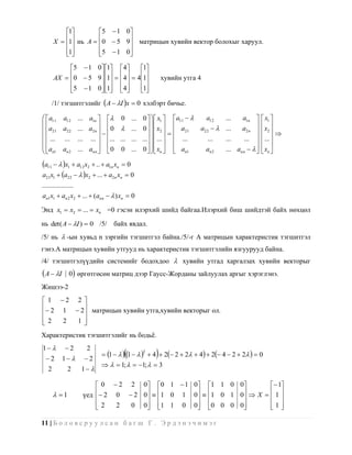 1        5  1 0 
          1 нь A  0  5 9 матрицын хувийн вектор болохыг харуул.
       X                  
          1
                   5  1 0 
                             

            5  1 0 1 4      1
            0  5 9 1  4  41
       AX                                              хувийн утга 4
                              
            5  1 0 1 4
                             1
                                   
       /1/ тэгшитгэлийг  A  I x  0 хэлбэрт бичье.

  a11 a12          ... a1n       0 ...     0    x1  a11       a12   ...    a1n   x1 
                                                            
 a21 a22           ... a2 n   0    ...     0    x2   a21      a22   ...    a 2 n   x2 
                                                                                              
                                                  
  ... ...          ... ...  ...   ... ...   ...   ...   ...     ...     ...    ...   ... 
                                                                                     
 a                  ... ann   0              0    xn   an1               ... ann     xn 
  n1 an 2                           0 ...                             an 2

a11   x1  a12 x2  ..  a1n xn  0
a21x1  a22   x2  ...  a2 n xn  0
..................
an1 x1  an 2 x2  ...  (ann   ) xn  0

Энд x1  x2  ...  xn =0 гэсэн илэрхий шийд байгаа.Илэрхий биш шийдтэй байх нөхцөл

нь det( A  I )  0 /5/          байх явдал.
/5/ нь  -ын хувьд n зэргийн тэгшитгэл байна./5/-г А матрицын характеристик тэгшитгэл
гэнэ.А матрицын хувийн утгууд нь характеристик тэгшитгэлийн язгуурууд байна.
/4/ тэгшитгэлүүдийн системийг бодохдоо  хувийн утгад харгалзах хувийн векторыг
 A  I       0 өргөтгөсөн матриц дээр Гаусс-Жорданы зайлуулах аргыг хэрэглэнэ.
Жишээ-2
 1 2 2 
 2 1  2 матрицын хувийн утга,хувийн векторыг ол.
         
2
    2  1 
          
Характеристик тэгшитгэлийг нь бодьѐ.
1          2
                                                    
                        2
                               1    1     4  2 2  2  4  2 4  2  2   0
                                                2
  2       1         2
                                1;   1;   3
   2          2       1 

                           0  2 2 0 0 1  1 0 1 1 0 0           1
        1                2 0  2 0  1 0 1 0  1 0 1 0  X   1 
                      үед                                        
                          2
                              2  0 0 1 1 0 0 0 0 0 0
                                                                 1
                                                                       

11 | Б о л о в с р у у л с а н б а г ш Г . Э р д э н э ч и м э г
 