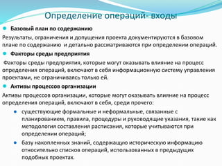 Определение операций- входы
● Базовый план по содержанию
Результаты, ограничения и допущения проекта документируются в базовом
плане по содержанию и детально рассматриваются при определении операций.
● Факторы среды предприятия
Факторы среды предприятия, которые могут оказывать влияние на процесс
определения операций, включают в себя информационную систему управления
проектами, не ограничиваясь только ей.
● Активы процессов организации
Активы процессов организации, которые могут оказывать влияние на процесс
определения операций, включают в себя, среди прочего:
● существующие формальные и неформальные, связанные с
планированием, правила, процедуры и руководящие указания, такие как
методология составления расписания, которые учитываются при
определении операций;
● базу накопленных знаний, содержащую историческую информацию
относительно списков операций, использованных в предыдущих
подобных проектах.
 
