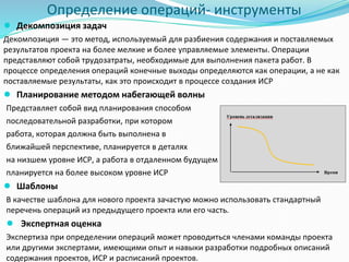 Определение операций- инструменты
● Декомпозиция задач
Декомпозиция — это метод, используемый для разбиения содержания и поставляемых
результатов проекта на более мелкие и более управляемые элементы. Операции
представляют собой трудозатраты, необходимые для выполнения пакета работ. В
процессе определения операций конечные выходы определяются как операции, а не как
поставляемые результаты, как это происходит в процессе создания ИСР
● Планирование методом набегающей волны
Представляет собой вид планирования способом
последовательной разработки, при котором
работа, которая должна быть выполнена в
ближайшей перспективе, планируется в деталях
на низшем уровне ИСР, а работа в отдаленном будущем
планируется на более высоком уровне ИСР
● Шаблоны
В качестве шаблона для нового проекта зачастую можно использовать стандартный
перечень операций из предыдущего проекта или его часть.
● Экспертная оценка
Экспертиза при определении операций может проводиться членами команды проекта
или другими экспертами, имеющими опыт и навыки разработки подробных описаний
содержания проектов, ИСР и расписаний проектов.
 