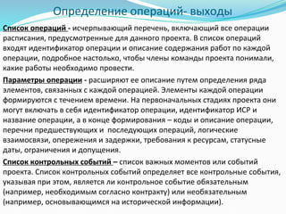 Определение операций- выходы
Список операций - исчерпывающий перечень, включающий все операции
расписания, предусмотренные для данного проекта. В список операций
входят идентификатор операции и описание содержания работ по каждой
операции, подробное настолько, чтобы члены команды проекта понимали,
какие работы необходимо провести.
Параметры операции - расширяют ее описание путем определения ряда
элементов, связанных с каждой операцией. Элементы каждой операции
формируются с течением времени. На первоначальных стадиях проекта они
могут включать в себя идентификатор операции, идентификатор ИСР и
название операции, а в конце формирования – коды и описание операции,
перечни предшествующих и последующих операций, логические
взаимосвязи, опережения и задержки, требования к ресурсам, статусные
даты, ограничения и допущения.
Список контрольных событий – список важных моментов или событий
проекта. Список контрольных событий определяет все контрольные события,
указывая при этом, является ли контрольное событие обязательным
(например, необходимым согласно контракту) или необязательным
(например, основывающимся на исторической информации).
 