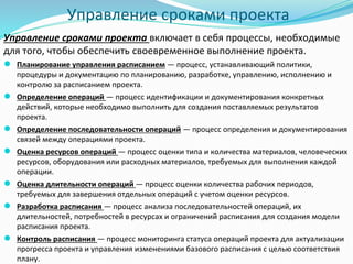 Управление сроками проекта
Управление сроками проекта включает в себя процессы, необходимые
для того, чтобы обеспечить своевременное выполнение проекта.
● Планирование управления расписанием — процесс, устанавливающий политики,
процедуры и документацию по планированию, разработке, управлению, исполнению и
контролю за расписанием проекта.
● Определение операций — процесс идентификации и документирования конкретных
действий, которые необходимо выполнить для создания поставляемых результатов
проекта.
● Определение последовательности операций — процесс определения и документирования
связей между операциями проекта.
● Оценка ресурсов операций — процесс оценки типа и количества материалов, человеческих
ресурсов, оборудования или расходных материалов, требуемых для выполнения каждой
операции.
● Оценка длительности операций — процесс оценки количества рабочих периодов,
требуемых для завершения отдельных операций с учетом оценки ресурсов.
● Разработка расписания — процесс анализа последовательностей операций, их
длительностей, потребностей в ресурсах и ограничений расписания для создания модели
расписания проекта.
● Контроль расписания — процесс мониторинга статуса операций проекта для актуализации
прогресса проекта и управления изменениями базового расписания с целью соответствия
плану.
 