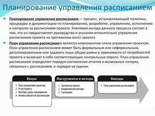 Планирование управления расписанием
● Планирование управления расписанием — процесс, устанавливающий политики,
процедуры и документацию по планированию, разработке, управлению, исполнению
и контролю за расписанием проекта. Ключевая выгода данного процесса состоит в
том, что он предоставляет руководство и указания относительно управления
расписанием проекта на протяжении всего проекта
● План управления расписанием является компонентом плана управления проектом.
План управления расписанием может быть формальным или неформальным,
детализированным или задавать лишь общие рамки в зависимости от потребностей
проекта и включает в себя соответствующие контрольные пороги. План управления
расписанием определяет порядок составления отчетов о возможных потерях,
связанных с расписанием, и порядок их оценки
 