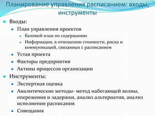 Планирование управления расписанием: входы,
инструменты
● Входы:
● План управления проектов
● Базовый план по содержанию
● Информация, в отношении стоимости, риска и
коммуникаций, связанных с расписанием
● Устав проекта
● Факторы предприятия
● Активы процессов организации
● Инструменты:
● Экспертная оценка
● Аналитические методы- метод набегающей волны,
опережения и задержки, анализ альтернатив, анализ
исполнения расписания
● Совещания
 