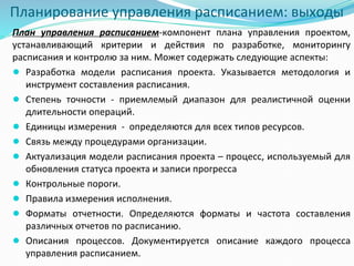 Планирование управления расписанием: выходы
План управления расписанием-компонент плана управления проектом,
устанавливающий критерии и действия по разработке, мониторингу
расписания и контролю за ним. Может содержать следующие аспекты:
● Разработка модели расписания проекта. Указывается методология и
инструмент составления расписания.
● Степень точности - приемлемый диапазон для реалистичной оценки
длительности операций.
● Единицы измерения - определяются для всех типов ресурсов.
● Связь между процедурами организации.
● Актуализация модели расписания проекта – процесс, используемый для
обновления статуса проекта и записи прогресса
● Контрольные пороги.
● Правила измерения исполнения.
● Форматы отчетности. Определяются форматы и частота составления
различных отчетов по расписанию.
● Описания процессов. Документируется описание каждого процесса
управления расписанием.
 