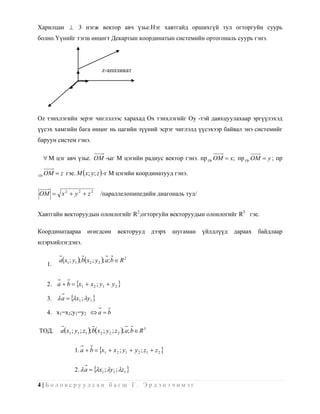 Харилцан  3 нэгж вектор авч үзье.Нэг хавтгайд оршихгүй тул огторгуйн суурь
болно.Үүнийг тэгш өнцөгт Декартын координатын системийн ортогональ суурь гэнэ.




                                   z-аппликат




Oz тэнхлэгийн эерэг чиглэлээс харахад Ox тэнхлэгийг Oy -тэй давхцуулахаар эргүүлэхэд
үүсэх хамгийн бага өнцөг нь цагийн зүүний эсрэг чиглэлд үүсэхээр байвал энэ системийг
баруун систем гэнэ.

      M цэг авч үзье. OM -ыг M цэгийн радиус вектор гэнэ. пр Ox OM  x; пр Oy OM  y ; пр

Oz   OM  z гэе. M x; y; z  -г M цэгийн координатууд гэнэ.


OM  x 2  y 2  z 2              /параллелопипедийн диагональ тул/


Хавтгайн векторуудын олонлогийг R2;огторгуйн векторуудын олонлогийг R3 гэе.

Координатаараа             өгөгдсөн         векторууд           дээрх   шугаман   үйлдлүүд   дараах   байдлаар
илэрхийлэгдэнэ.

           ax1 ; y1 ; bx2 ; y 2 ; a; b  R 2
      1.


      2. a  b  x1  x 2 ; y1  y 2 

      3.  a  x1 ; y1 

      4. x1=x2;y1=y2  a  b

ТОД.        ax1 ; y1 ; z1 ; bx 2 ; y 2 ; z 2 ; a; b  R 3


                    1. a  b  x1  x 2 ; y1  y 2 ; z1  z 2 


                    2.  a  x1 ; y1 ; z1 

4|Боловсруулсан багш Г. Эрдэнэчимэг
 