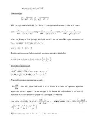 3.x1=x2;y1=y2 ;z1=z2  a  b

Векторын урт

                a  x12  y12 ;       a  x12  y12  z12


OM радиус векторын Ox;Oy;Oz тэнхлэгүүдтэй үүсгэж байгаа өнцгүүдийг  ,  ,  гэвэл

          x               x                      y              y                      z            z
cos                              ; cos                               ; cos                            ;
          OM         x2  y2  z2               OM          x2  y2  z2               OM       x2  y2  z2


cos  ; cos  ; cos  -г OM радиус векторын чиглүүлэгч cos гэнэ./Векторын чиглэлийг ол
гэвэл чиглүүлэгч cos -уудыг ол гэсэн үг./

cos 2   cos 2   cos 2   1

2 векторын коллинеар байх нөхцөлийг координатаар нь илэрхийлбэл:

                                                  x1 y 1 z 1
a   b  x1  x 2 ; y1  y 2 ; z1  z 2           
                                                  x2 y2 z2

2 цэгийн хоорондох зай.

M 1 M 2  OM 2  OM 1  x 2  x1 ; y 2  y1 ; z 2  z1 
M1M 2        x 2  x1 2   y 2  y1 2  z1  z 2 2

Хэрчмийг өгөгдсөн харьцаагаар хуваах:

     AM
             байх M(x,y,z) цэгийг олъѐ. M  AB байвал M цэгийн AB хэрчмийг хуваасан
     MB
хуваалтыг дотоод хуваалт гэх ба энэ үед   0 байна. M  AB байвал M цэгийн AB
хэрчмийг хуваасан хуваалтыгхуваалт гэх ба энэ үед   0 байна

                                             OM  OA                                                    OA   OB
AM  OM  OA; MB  OB  OM                                      1OM  OA   OB  OM                     
                                             OB  OM                                                       1
  x  x 2 y1  y 2 z1  z 2 
M 1       ;         ;          
  1       1       1  

5|Боловсруулсан багш Г. Эрдэнэчимэг
 