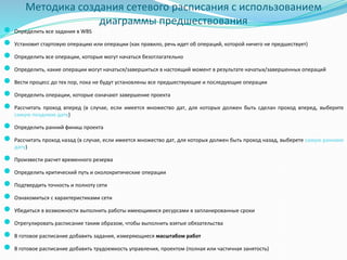 Методика создания сетевого расписания с использованием
диаграммы предшествования
● Определить все задания в WBS
● Установит стартовую операцию или операции (как правило, речь идет об операций, которой ничего не предшествует)
● Определить все операции, которые могут начаться безотлагательно
● Определить, какие операции могут начаться/завершиться в настоящий момент в результате начатых/завершенных операций
● Вести процесс до тех пор, пока не будут установлены все предшествующие и последующие операции
● Определить операции, которые означают завершение проекта
● Рассчитать проход вперед (в случае, если имеется множество дат, для которых должен быть сделан проход вперед, выберите
самую позднюю дату)
● Определить ранний финиш проекта
● Рассчитать проход назад (в случае, если имеется множество дат, для которых должен быть проход назад, выберете самую раннюю
дату)
● Произвести расчет временного резерва
● Определить критический путь и околокритические операции
● Подтвердить точность и полноту сети
● Ознакомиться с характеристиками сети
● Убедиться в возможности выполнить работы имеющимися ресурсами в запланированные сроки
● Отрегулировать расписание таким образом, чтобы выполнить взятые обязательства
● В готовое расписание добавить задания, измеряющиеся масштабом работ
● В готовое расписание добавить трудоемкость управления, проектом (полная или частичная занятость)
 