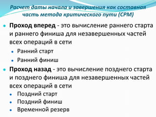 Расчет даты начала и завершения как составная
часть метода критического пути (CPM)
● Проход вперед - это вычисление раннего старта
и раннего финиша для незавершенных частей
всех операций в сети
● Ранний старт
● Ранний финиш
● Проход назад - это вычисление позднего старта
и позднего финиша для незавершенных частей
всех операций в сети
● Поздний старт
● Поздний финиш
● Временной резерв
 