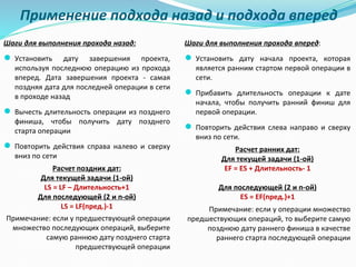 Применение подхода назад и подхода вперед
Шаги для выполнения прохода назад:
● Установить дату завершения проекта,
используя последнюю операцию из прохода
вперед. Дата завершения проекта - самая
поздняя дата для последней операции в сети
в проходе назад
● Вычесть длительность операции из позднего
финиша, чтобы получить дату позднего
старта операции
● Повторить действия справа налево и сверху
вниз по сети
Расчет поздних дат:
Для текущей задачи (1-ой)
LS = LF – Длительность+1
Для последующей (2 и n-ой)
LS = LF(пред.)-1
Примечание: если у предшествующей операции
множество последующих операций, выберите
самую раннюю дату позднего старта
предшествующей операции
Шаги для выполнения прохода вперед:
● Установить дату начала проекта, которая
является ранним стартом первой операции в
сети.
● Прибавить длительность операции к дате
начала, чтобы получить ранний финиш для
первой операции.
● Повторить действия слева направо и сверху
вниз по сети.
Расчет ранних дат:
Для текущей задачи (1-ой)
EF = ES + Длительность- 1
Для последующей (2 и n-ой)
ES = EF(пред.)+1
Примечание: если у операции множество
предшествующих операций, то выберите самую
позднюю дату раннего финиша в качестве
раннего старта последующей операции
 