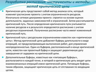 Разработка расписания: инструменты и методы-
метод критической цепи
● Критическая цепь представляет собой метод анализа сети, который
изменяет расписание проекта с учетом ограниченности ресурсов.
Изначально сетевая диаграмма проекта строится на основе оценок
длительности, заданных зависимостей и ограничений. Затем рассчитывается
критический путь. После определения критического пути учитывается
наличие ресурсов и в результате определяется расписание с учетом
ресурсных ограничений. Полученное расписание часто имеет измененный
критический путь.
● Критический путь с ресурсными ограничениями известен как «критическая
цепь». Метод критической цепи добавляет буферы длительности в виде
операций, не предусматривающих выполнения работ, для управления
неопределенностью. Один из буферов, расположенный в конце критической
цепи, известен как проектный буфер и защищает директивную дату
завершения от задержек на критической цепи.
● Дополнительные буферы, известные как «питающие буферы»,
располагаются в каждой точке, в которой в критическую цепь входят цепи
взаимосвязанных операций извне критической цепи. Питающие буферы,
таким образом, защищают критическую цепь от отставания по входящим
цепям.
 