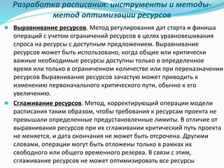 Разработка расписания: инструменты и методы-
метод оптимизации ресурсов
● Выравнивание ресурсов. Метод регулирования дат старта и финиша
операций с учетом ограничений ресурсов в целях уравновешивания
спроса на ресурсы с доступным предложением. Выравнивание
ресурсов может быть использовано, когда общие или критически
важные необходимые ресурсы доступны только в определенное
время или только в ограниченном количестве или при переназначении
ресурсов Выравнивание ресурсов зачастую может приводить к
изменению первоначального критического пути, обычно к его
увеличению.
● Сглаживание ресурсов. Метод, корректирующий операции модели
расписания таким образом, чтобы требования к ресурсам проекта не
превышали определенные предустановленные лимиты. В отличие от
выравнивания ресурсов при их сглаживании критический путь проекта
не меняется, и дата окончания не может быть отсрочена. Другими
словами, операции могут быть отложены только в рамках их
свободного или общего временного резерва. В связи с этим,
сглаживание ресурсов не может оптимизировать все ресурсы
 