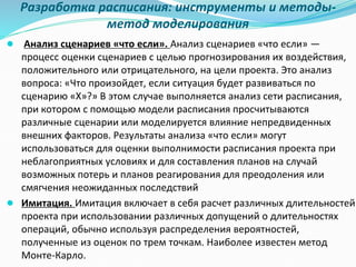 Разработка расписания: инструменты и методы-
метод моделирования
● Анализ сценариев «что если». Анализ сценариев «что если» —
процесс оценки сценариев с целью прогнозирования их воздействия,
положительного или отрицательного, на цели проекта. Это анализ
вопроса: «Что произойдет, если ситуация будет развиваться по
сценарию «Х»?» В этом случае выполняется анализ сети расписания,
при котором с помощью модели расписания просчитываются
различные сценарии или моделируется влияние непредвиденных
внешних факторов. Результаты анализа «что если» могут
использоваться для оценки выполнимости расписания проекта при
неблагоприятных условиях и для составления планов на случай
возможных потерь и планов реагирования для преодоления или
смягчения неожиданных последствий
● Имитация. Имитация включает в себя расчет различных длительностей
проекта при использовании различных допущений о длительностях
операций, обычно используя распределения вероятностей,
полученные из оценок по трем точкам. Наиболее известен метод
Монте-Карло.
 