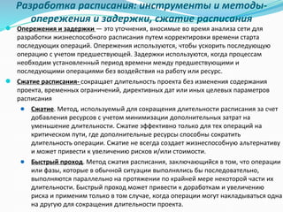 Разработка расписания: инструменты и методы-
опережения и задержки, сжатие расписания
● Опережения и задержки — это уточнения, вносимые во время анализа сети для
разработки жизнеспособного расписания путем корректировки времени старта
последующих операций. Опережения используются, чтобы ускорить последующую
операцию с учетом предшествующей. Задержки используются, когда процессам
необходим установленный период времени между предшествующими и
последующими операциями без воздействия на работу или ресурс.
● Сжатие расписания- сокращает длительность проекта без изменения содержания
проекта, временных ограничений, директивных дат или иных целевых параметров
расписания
● Сжатие. Метод, используемый для сокращения длительности расписания за счет
добавления ресурсов с учетом минимизации дополнительных затрат на
уменьшение длительности. Сжатие эффективно только для тех операций на
критическом пути, где дополнительные ресурсы способны сократить
длительность операции. Сжатие не всегда создает жизнеспособную альтернативу
и может привести к увеличению рисков и/или стоимости.
● Быстрый проход. Метод сжатия расписания, заключающийся в том, что операции
или фазы, которые в обычной ситуации выполнялись бы последовательно,
выполняются параллельно на протяжении по крайней мере некоторой части их
длительности. Быстрый проход может привести к доработкам и увеличению
риска и применим только в том случае, когда операции могут накладываться одна
на другую для сокращения длительности проекта.
 