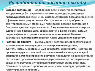 Разработка расписания: выходы
● Базовое расписание — одобренная версия модели расписания,
которая может быть изменена только с помощью формальных
процедур контроля изменений и используется как база для сравнения
с фактическими результатами. Оно принимается и одобряется
заинтересованными сторонами проекта как базовое расписание с
базовыми датами старта и финиша. В ходе мониторинга и контроля
одобренные базовые даты сравниваются с фактическими датами
старта и финиша с целью установления отклонений. Базовое
расписание является компонентом плана управления проектом.
● Расписание проекта — выход модели расписания, представляющий
взаимосвязанные операции с запланированными датами,
длительностями, контрольными событиями и ресурсами. Расписание
проекта содержит плановый старт и плановый финиш для каждой
операции. Если планирование ресурсов проводится на ранней стадии,
расписание проекта остается предварительным до подтверждения
выделения ресурсов и утверждения расчетных старта и финиша.
Обычно этот процесс происходит не позднее, чем будет разработан
план управления проектом.
 