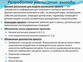 Разработка расписания: выходы
● Данные расписания для модели расписания проекта — это
совокупность информации для описания и контроля расписания.
Данные расписания включают в себя, по меньшей мере, контрольные
события расписания, операции расписания, параметры операций и
документацию по всем выявленным допущениям и ограничениям.
● Календари проекта-определяет рабочие дни и смены, доступные для
выполнения запланированных операций
● Обновления плана управления проектом
● базовое расписание (раздел 6.6.3.1);
● план управления расписанием (раздел 6.1.3.1).
● Обновления документов проекта
● Требования к ресурсам операций. Выравнивание ресурсов может иметь
существенное воздействие на предварительные оценки типов и
количества необходимых ресурсов. Если анализ выравнивания ресурсов
изменяет требования к ресурсам проекта, то требования обновляются.
● Параметры операций.
● Календари.
● Реестр рисков
 