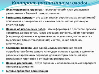 Контроль расписанием: входы
● План управление проектом - включает в себя план управления
расписанием и базовый план расписания.
● Расписание проекта— это самая свежая версия с комментариями об
обновлениях, завершенных и начатых операциях на указанную
отчетную дату
● Данные об исполнении работ- это информация о прогрессе проекта,
например данные о том, какие операции начались, об их прогрессе
(например, фактическая длительность, оставшаяся длительность и
физический процент выполнения) и о том, какие операции
закончились.
● Календари проекта- для одной модели расписания может
потребоваться более одного календаря проекта с целью выделения
различных временных периодов для некоторых операций при
составлении прогнозов в отношении расписания.
● Данные расписания- будут оценены и обновлены в рамках процесса
контроля расписания
● Активы процессов организации
 