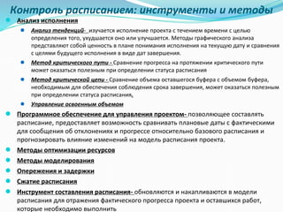 Контроль расписанием: инструменты и методы
● Анализ исполнения
● Анализ тенденций- изучается исполнение проекта с течением времени с целью
определения того, ухудшается оно или улучшается. Методы графического анализа
представляют собой ценность в плане понимания исполнения на текущую дату и сравнения
с целями будущего исполнения в виде дат завершения.
● Метод критического пути - Сравнение прогресса на протяжении критического пути
может оказаться полезным при определении статуса расписания
● Метод критической цепи - Сравнение объема оставшегося буфера с объемом буфера,
необходимым для обеспечения соблюдения срока завершения, может оказаться полезным
при определении статуса расписания.
● Управление освоенным объемом
● Программное обеспечение для управления проектом- позволяющее составлять
расписание, предоставляет возможность сравнивать плановые даты с фактическими
для сообщения об отклонениях и прогрессе относительно базового расписания и
прогнозировать влияние изменений на модель расписания проекта.
● Методы оптимизации ресурсов
● Методы моделирования
● Опережения и задержки
● Сжатие расписания
● Инструмент составления расписания- обновляются и накапливаются в модели
расписания для отражения фактического прогресса проекта и оставшихся работ,
которые необходимо выполнить
 