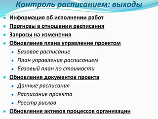 Контроль расписанием: выходы
● Информация об исполнении работ
● Прогнозы в отношении расписания
● Запросы на изменения
● Обновление плана управление проектом
● Базовое расписание
● План управления расписанием
● Базовый план по стоимости
● Обновления документов проекта
● Данные расписания
● Расписание проекта
● Реестр рисков
● Обновления активов процессов организации
 