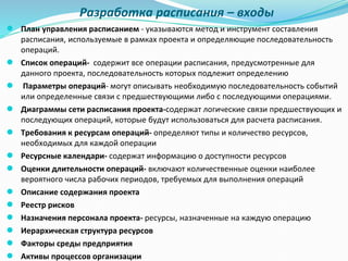 Разработка расписания – входы
● План управления расписанием - указываются метод и инструмент составления
расписания, используемые в рамках проекта и определяющие последовательность
операций.
● Список операций- содержит все операции расписания, предусмотренные для
данного проекта, последовательность которых подлежит определению
● Параметры операций- могут описывать необходимую последовательность событий
или определенные связи с предшествующими либо с последующими операциями.
● Диаграммы сети расписания проекта-содержат логические связи предшествующих и
последующих операций, которые будут использоваться для расчета расписания.
● Требования к ресурсам операций- определяют типы и количество ресурсов,
необходимых для каждой операции
● Ресурсные календари- содержат информацию о доступности ресурсов
● Оценки длительности операций- включают количественные оценки наиболее
вероятного числа рабочих периодов, требуемых для выполнения операций
● Описание содержания проекта
● Реестр рисков
● Назначения персонала проекта- ресурсы, назначенные на каждую операцию
● Иерархическая структура ресурсов
● Факторы среды предприятия
● Активы процессов организации
 