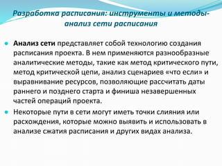 Разработка расписания: инструменты и методы-
анализ сети расписания
● Анализ сети представляет собой технологию создания
расписания проекта. В нем применяются разнообразные
аналитические методы, такие как метод критического пути,
метод критической цепи, анализ сценариев «что если» и
выравнивание ресурсов, позволяющие рассчитать даты
раннего и позднего старта и финиша незавершенных
частей операций проекта.
● Некоторые пути в сети могут иметь точки слияния или
расхождения, которые можно выявить и использовать в
анализе сжатия расписания и других видах анализа.
 