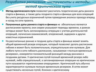 Разработка расписания: инструменты и методы-
метод критического пути
● Метод критического пути позволяет рассчитать теоретические даты раннего
старта и финиша, а также даты позднего старта и финиша для всех операций
без учета ресурсных ограничений путем проведения анализа прохода вперед
и назад по сети проекта.
● Полученные даты раннего старта и финиша не обязательно являются
расписанием проекта; они скорее указывают периоды времени, в рамках
которых может быть запланированы операции с учетом длительностей
операций, логических взаимосвязей, опережений, задержек и других
известных ограничений.
● На рассчитанные ранние и поздние даты старта и финиша может влиять
общий временной резерв операции, который позволяет делать расписание
гибким и может быть положительным, отрицательным или нулевым. Для
любого пути в сети гибкость расписания, называемая «полным временным
резервом», измеряется положительной разницей между ранними и
поздними датами. У критических путей полный временной резерв либо
нулевой, либо отрицательный, а запланированные операции на критическом
пути называются «критическими операциями». Критический путь обычно
характеризуется нулевым полным временным резервом. В сетях может
существовать несколько путей, близких к критическому
 
