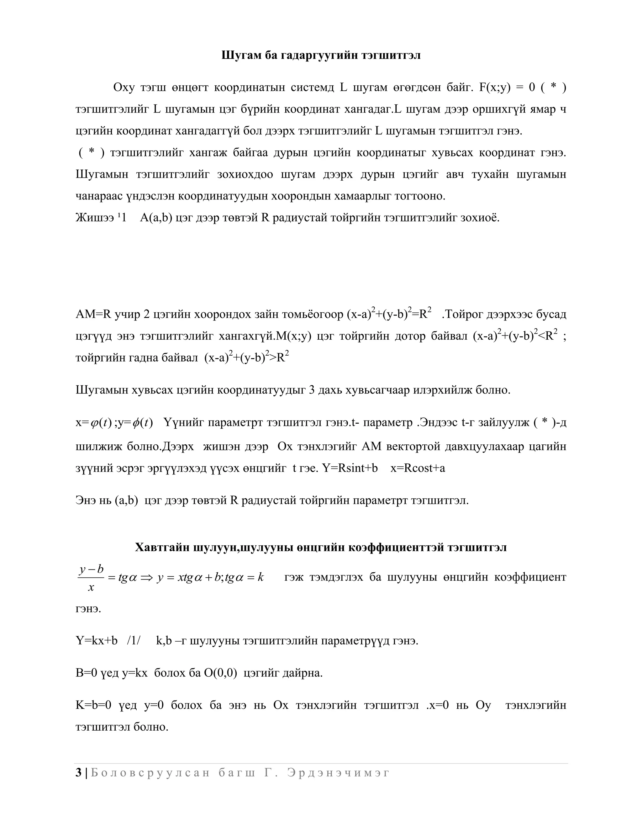 Шугам ба гадаргуугийн тэгшитгэл

        Oxy тэгш өнцөгт координатын системд L шугам өгөгдсөн байг. F(x;y) = 0 ( * )
тэгшитгэлийг L шугамын цэг бүрийн координат хангадаг.L шугам дээр оршихгүй ямар ч
цэгийн координат хангадаггүй бол дээрх тэгшитгэлийг L шугамын тэгшитгэл гэнэ.
( * ) тэгшитгэлийг хангаж байгаа дурын цэгийн координатыг хувьсах координат гэнэ.
Шугамын тэгшитгэлийг зохиохдоо шугам дээрх дурын цэгийг авч тухайн шугамын
чанараас үндэслэн координатуудын хоорондын хамаарлыг тогтооно.
Жишээ ¹1    A(a,b) цэг дээр төвтэй R радиустай тойргийн тэгшитгэлийг зохиоѐ.




AM=R учир 2 цэгийн хоорондох зайн томьѐогоор (x-a)2+(y-b)2=R2 .Тойрог дээрхээс бусад
цэгүүд энэ тэгшитгэлийг хангахгүй.M(x;y) цэг тойргийн дотор байвал (x-a)2+(y-b)2<R2 ;
тойргийн гадна байвал (x-a)2+(y-b)2>R2

Шугамын хувьсах цэгийн координатуудыг 3 дахь хувьсагчаар илэрхийлж болно.

x=  (t ) ;y=  (t ) Үүнийг параметрт тэгшитгэл гэнэ.t- параметр .Эндээс t-г зайлуулж ( * )-д
шилжиж болно.Дээрх жишэн дээр Ox тэнхлэгийг AM вектортой давхцуулахаар цагийн
зүүний эсрэг эргүүлэхэд үүсэх өнцгийг t гэе. Y=Rsint+b x=Rcost+a

Энэ нь (a,b) цэг дээр төвтэй R радиустай тойргийн параметрт тэгшитгэл.


           Хавтгайн шулуун,шулууны өнцгийн коэффициенттэй тэгшитгэл
y b
      tg  y  xtg   b; tg  k    гэж тэмдэглэх ба шулууны өнцгийн коэффициент
  x
гэнэ.

Y=kx+b /1/     k,b –г шулууны тэгшитгэлийн параметрүүд гэнэ.

B=0 үед y=kx болох ба O(0,0) цэгийг дайрна.

K=b=0 үед y=0 болох ба энэ нь Ох тэнхлэгийн тэгшитгэл .x=0 нь Oy                 тэнхлэгийн
тэгшитгэл болно.


3|Боловсруулсан багш Г. Эрдэнэчимэг
 