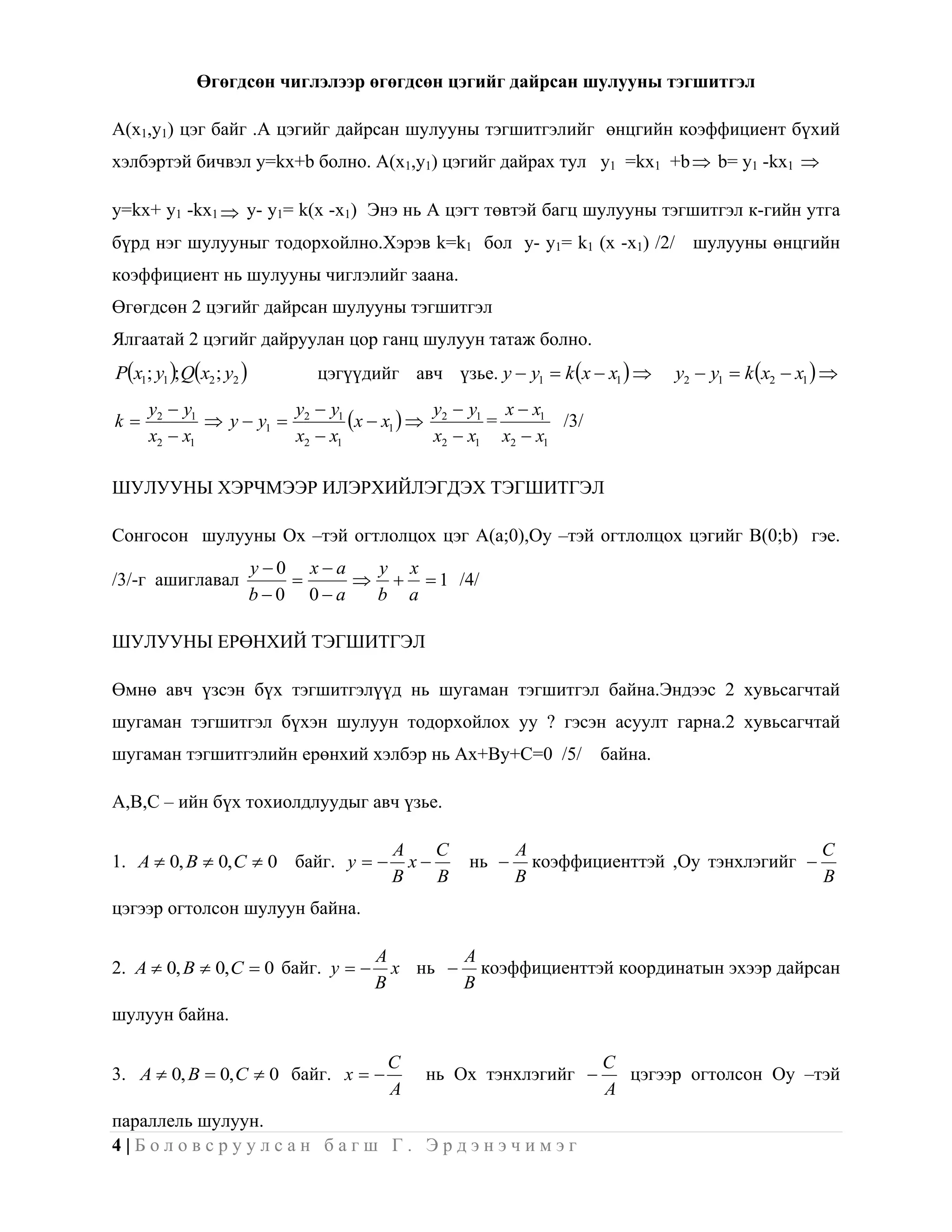 Өгөгдсөн чиглэлээр өгөгдсөн цэгийг дайрсан шулууны тэгшитгэл

A(x1,y1) цэг байг .А цэгийг дайрсан шулууны тэгшитгэлийг өнцгийн коэффициент бүхий
хэлбэртэй бичвэл y=kx+b болно. A(x1,y1) цэгийг дайрах тул y1 =kx1 +b  b= y1 -kx1 

y=kx+ y1 -kx1  y- y1= k(x -x1) Энэ нь А цэгт төвтэй багц шулууны тэгшитгэл к-гийн утга
бүрд нэг шулууныг тодорхойлно.Хэрэв k=k1 бол y- y1= k1 (x -x1) /2/ шулууны өнцгийн
коэффициент нь шулууны чиглэлийг заана.
Өгөгдсөн 2 цэгийг дайрсан шулууны тэгшитгэл
Ялгаатай 2 цэгийг дайруулан цор ганц шулуун татаж болно.
Px1; y1 ; Qx2 ; y2         цэгүүдийг авч үзье. y  y1  k x  x1     y2  y1  k x2  x1  
     y2  y1           y  y1
k            y  y1  2       x  x1   y2  y1 = x  x1 /3/
     x2  x1            x2  x1             x2  x1 x2  x1

ШУЛУУНЫ ХЭРЧМЭЭР ИЛЭРХИЙЛЭГДЭХ ТЭГШИТГЭЛ

Сонгосон шулууны Ох –тэй огтлолцох цэг A(a;0),Oy –тэй огтлолцох цэгийг B(0;b) гэе.
                          y0 xa  y x
/3/-г ашиглавал                     1 /4/
                          b0 0a  b a

ШУЛУУНЫ ЕРӨНХИЙ ТЭГШИТГЭЛ

Өмнө авч үзсэн бүх тэгшитгэлүүд нь шугаман тэгшитгэл байна.Эндээс 2 хувьсагчтай
шугаман тэгшитгэл бүхэн шулуун тодорхойлох уу ? гэсэн асуулт гарна.2 хувьсагчтай
шугаман тэгшитгэлийн ерөнхий хэлбэр нь Ax+By+C=0 /5/               байна.

A,B,C – ийн бүх тохиолдлуудыг авч үзье.

                                        A    C           A                                 C
1. A  0, B  0, C  0 байг. y          x      нь      коэффициенттэй ,Oy тэнхлэгийг 
                                        B    B           B                                 B
цэгээр огтолсон шулуун байна.

                                      A       A
2. A  0, B  0, C  0 байг. y        x нь  коэффициенттэй координатын эхээр дайрсан
                                      B       B
шулуун байна.

                                       C                           C
3. A  0, B  0, C  0 байг. x            нь Ох тэнхлэгийг        цэгээр огтолсон Oy –тэй
                                       A                           A
параллель шулуун.
4|Боловсруулсан багш Г. Эрдэнэчимэг
 