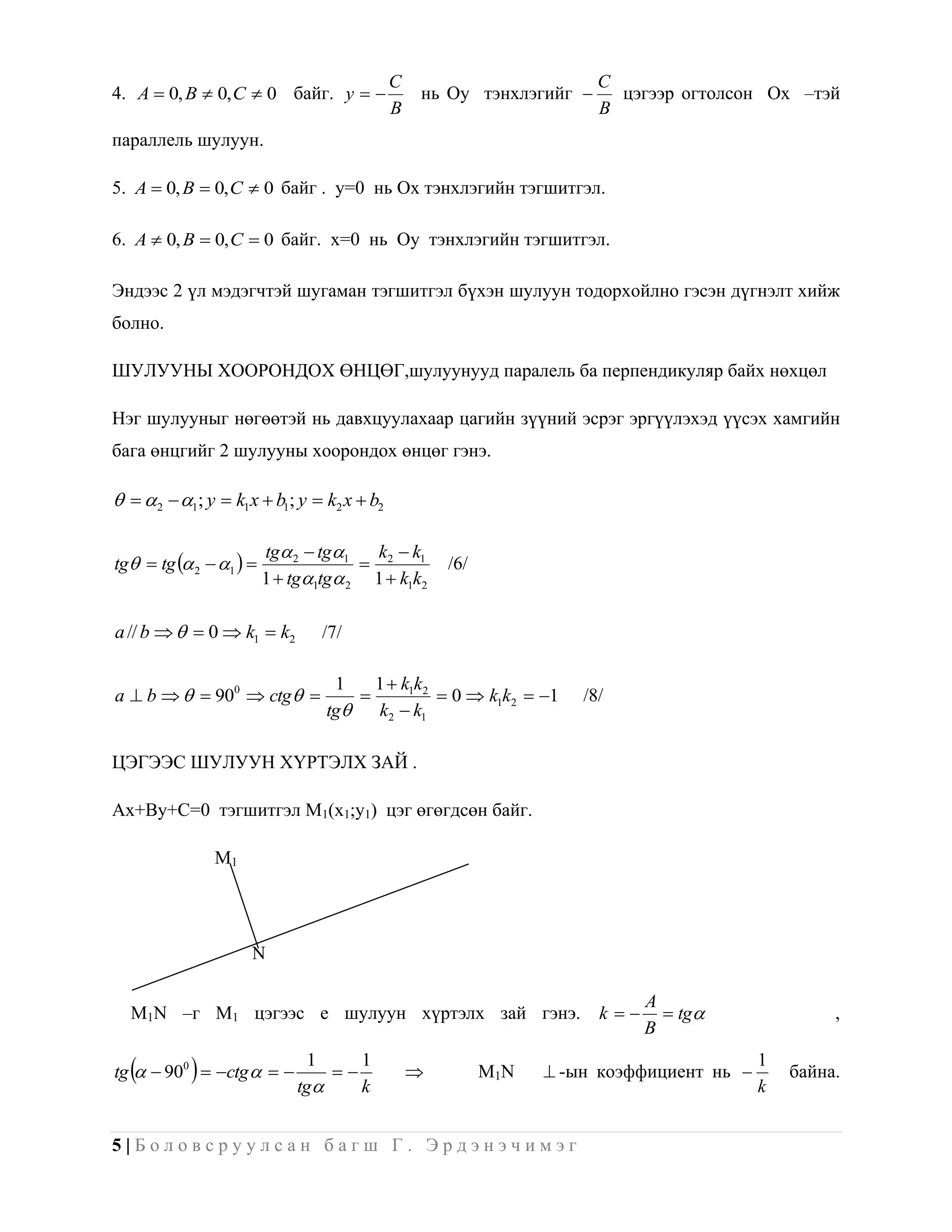 C                         C
4. A  0, B  0, C  0 байг. y               нь Oy тэнхлэгийг       цэгээр огтолсон Ох –тэй
                                           B                         B
параллель шулуун.

5. A  0, B  0, C  0 байг . y=0 нь Ох тэнхлэгийн тэгшитгэл.

6. A  0, B  0, C  0 байг. х=0 нь Oy тэнхлэгийн тэгшитгэл.

Эндээс 2 үл мэдэгчтэй шугаман тэгшитгэл бүхэн шулуун тодорхойлно гэсэн дүгнэлт хийж
болно.

ШУЛУУНЫ ХООРОНДОХ ӨНЦӨГ,шулуунууд паралель ба перпендикуляр байх нөхцөл

Нэг шулууныг нөгөөтэй нь давхцуулахаар цагийн зүүний эсрэг эргүүлэхэд үүсэх хамгийн
бага өнцгийг 2 шулууны хоорондох өнцөг гэнэ.

  2  1; y  k1x  b1; y  k2 x  b2

                         tg 2  tg1   k k
tg  tg  2  1                   2 1        /6/
                         1  tg1tg 2 1  k1k2

a // b    0  k1  k2         /7/

                                  1    1  k1k2
a  b    900  ctg                         0  k1k2  1    /8/
                                 tg   k2  k1

ЦЭГЭЭС ШУЛУУН ХҮРТЭЛХ ЗАЙ .

Ax+By+C=0 тэгшитгэл M1(x1;y1) цэг өгөгдсөн байг.

               M1




                     N

                                                                           A
  M1N –г M1 цэгээс е шулуун хүртэлх зай гэнэ.                        k      tg               ,
                                                                           B

          
tg   900  ctg   
                              1
                             tg
                                 
                                    1
                                    k
                                                        M1N    -ын коэффициент нь 
                                                                                        1
                                                                                        k
                                                                                            байна.


5|Боловсруулсан багш Г. Эрдэнэчимэг
 