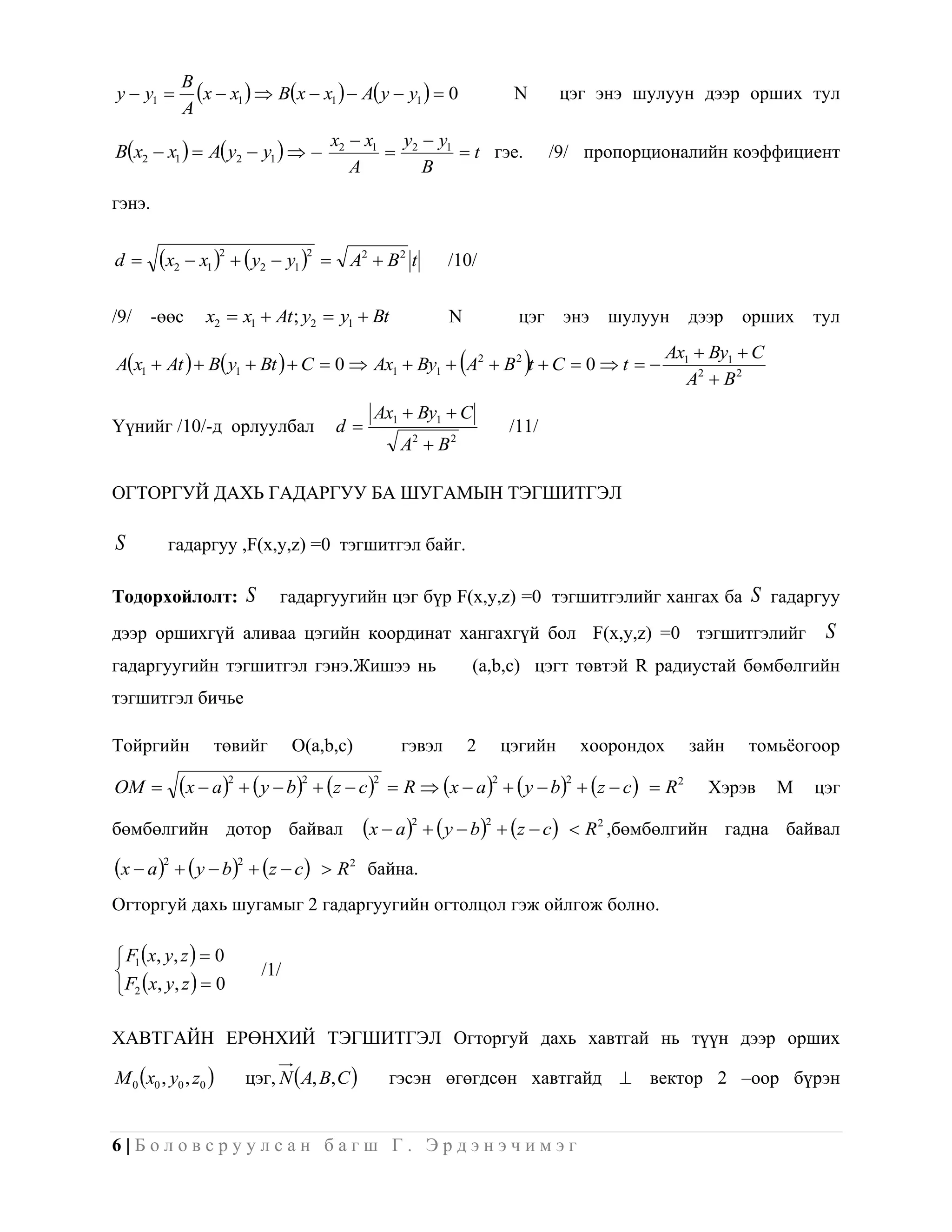y  y1 
            B
              x  x1   Bx  x1   A y  y1   0                    N       цэг энэ шулуун дээр орших тул
            A
                                       x2  x1 y2  y1
Bx2  x1   A y2  y1                             t гэе.                 /9/ пропорционалийн коэффициент
                                          A       B
гэнэ.


d       x2  x1 2   y2  y1 2       A2  B 2 t     /10/


/9/     -өөс     x2  x1  At ; y2  y1  Bt              N               цэг     энэ   шулуун       дээр   орших     тул
                                                                                                  Ax1  By1  C
                                                             
Ax1  At   B y1  Bt   C  0  Ax1  By1  A2  B 2 t  C  0  t                          A2  B 2
                                               Ax1  By1  C
Үүнийг /10/-д орлуулбал                   d                             /11/
                                                  A2  B 2

ОГТОРГУЙ ДАХЬ ГАДАРГУУ БА ШУГАМЫН ТЭГШИТГЭЛ

S         гадаргуу ,F(x,y,z) =0 тэгшитгэл байг.

Тодорхойлолт: S              гадаргуугийн цэг бүр F(x,y,z) =0 тэгшитгэлийг хангах ба S гадаргуу
дээр оршихгүй аливаа цэгийн координат хангахгүй бол F(x,y,z) =0 тэгшитгэлийг                                           S
гадаргуугийн тэгшитгэл гэнэ.Жишээ нь                             (a,b,c) цэгт төвтэй R радиустай бөмбөлгийн
тэгшитгэл бичье

Тойргийн          төвийг        O(a,b,c)          гэвэл          2       цэгийн       хоорондох      зайн   томьѐогоор

OM         x  a 2   y  b2  z  c2     R  x  a    y  b   z  c   R 2
                                                                     2            2
                                                                                                       Хэрэв      М   цэг

бөмбөлгийн дотор байвал                     x  a 2   y  b2  z  c        R 2 ,бөмбөлгийн гадна байвал

x  a 2   y  b2  z  c        R 2 байна.
Огторгуй дахь шугамыг 2 гадаргуугийн огтолцол гэж ойлгож болно.

 F1 x, y, z   0
                         /1/
F2 x, y, z   0

ХАВТГАЙН ЕРӨНХИЙ ТЭГШИТГЭЛ Огторгуй дахь хавтгай нь түүн дээр орших

M 0 x0 , y0 , z0     цэг, N  A, B, C        гэсэн өгөгдсөн хавтгайд  вектор 2 –оор бүрэн


6|Боловсруулсан багш Г. Эрдэнэчимэг
 