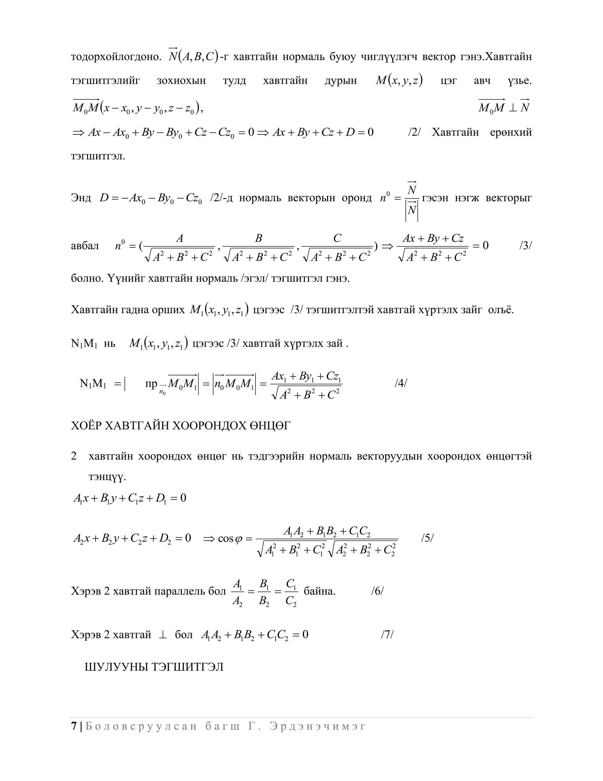 тодорхойлогдоно. N  A, B, C  -г хавтгайн нормаль буюу чиглүүлэгч вектор гэнэ.Хавтгайн

тэгшитгэлийг          зохиохын                тулд       хавтгайн               дурын         M x, y, z            цэг   авч   үзье.

M 0 M x  x0 , y  y0 , z  z0  ,                                                                                        M 0M  N

 Ax  Ax0  By  By0  Cz  Cz0  0  Ax  By  Cz  D  0                                                /2/ Хавтгайн ерөнхий

тэгшитгэл.

                                                                                                           N
Энд D   Ax0  By0  Cz0 /2/-д нормаль векторын оронд n 0                                                    гэсэн нэгж векторыг
                                                                                                           N

                            A                        B                           C                    Ax  By  Cz
авбал      n0  (                         ,                            ,                     )                            0      /3/
                     A  B C
                       2        2     2
                                               A  B C
                                                2        2         2
                                                                           A  B C
                                                                            2        2   2
                                                                                                       A2  B 2  C 2
болно. Үүнийг хавтгайн нормаль /эгэл/ тэгшитгэл гэнэ.

Хавтгайн гадна орших M1 x1 , y1 , z1  цэгээс /3/ тэгшитгэлтэй хавтгай хүртэлх зайг олъѐ.

N1M1 нь        M1 x1 , y1 , z1  цэгээс /3/ хавтгай хүртэлх зай .

                                                             Ax1  By1  Cz1
    N1M1           пр M 0 M1  n0 M 0 M1                                                           /4/
                       n0
                                                                  A2  B 2  C 2

ХОЁР ХАВТГАЙН ХООРОНДОХ ӨНЦӨГ

2    хавтгайн хоорондох өнцөг нь тэдгээрийн нормаль векторуудын хоорондох өнцөгтэй
     тэнцүү.
A1x  B1 y  C1z  D1  0

                                                                  A1 A2  B1B2  C1C2
A2 x  B2 y  C2 z  D2  0  cos                                                                            /5/
                                                         A  B12  C12 A2  B2  C2
                                                             1
                                                              2         2    2    2




                                               A1 B1 C1
Хэрэв 2 хавтгай параллель бол                         байна.                               /6/
                                               A2 B2 C2

Хэрэв 2 хавтгай  бол A1 A2  B1B2  C1C2  0                                                  /7/

    ШУЛУУНЫ ТЭГШИТГЭЛ



7|Боловсруулсан багш Г. Эрдэнэчимэг
 